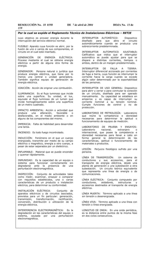 RESOLUCIÓN No. 18 0398 DE 7 de abril de 2004 HOJA No. 13 de
119
Por la cual se expide el Reglamento Técnico de Instalaciones Eléctricas – RETIE
cuyo objetivo es proveer energía durante la
interrupción del servicio eléctrico normal.
FUSIBLE: Aparato cuya función es abrir, por la
fusión de uno o varios de sus componentes, el
circuito en el cual está insertado.
GENERACIÓN DE ENERGÍA ELÉCTRICA:
Proceso mediante el cual se obtiene energía
eléctrica a partir de alguna otra forma de
energía.
GENERADOR: Persona natural o jurídica que
produce energía eléctrica, que tiene por lo
menos una central o unidad generadora.
También significa equipo de generación de
energía eléctrica.
IGNICIÓN: Acción de originar una combustión.
ILUMINANCIA: Es el flujo luminoso que incide
sobre una superficie. Su unidad, el lux,
equivale al flujo luminoso de un lumen que
incide homogéneamente sobre una superficie
de un metro cuadrado.
IMPACTO AMBIENTAL: Acción o actividad que
produce una alteración, favorable o
desfavorable, en el medio ambiente o en
alguno de los componentes del mismo.
IMPERICIA: Falta de habilidad para desarrollar
una tarea.
INCENDIO: Es todo fuego incontrolado.
INDUCCIÓN: Fenómeno en el que un cuerpo
energizado, transmite por medio de su campo
eléctrico o magnético, energía a otro cuerpo, a
pesar de estar separados por un dieléctrico.
INFLAMABLE: Material que se puede encender
y quemar rápidamente.
INMUNIDAD: Es la capacidad de un equipo o
sistema para funcionar correctamente sin
degradarse ante la presencia de una
perturbación electromagnética.
INSPECCIÓN: Conjunto de actividades tales
como medir, examinar, ensayar o comparar
con requisitos establecidos, una o varias
características de un producto o instalación
eléctrica, para determinar su conformidad.
INSTALACIÓN ELÉCTRICA: Conjunto de
aparatos eléctricos y de circuitos asociados,
previstos para un fin particular: generación,
transmisión, transformación, rectificación,
conversión, distribución o utilización de la
energía eléctrica.
INTERFERENCIA ELECTROMAGNÉTICA: Es la
degradación en las características del equipo o
sistema, causada por una perturbación
electromagnética.
INTERRUPTOR AUTOMÁTICO: Dispositivo
diseñado para que abra el circuito
automáticamente cuando se produzca una
sobrecorriente predeterminada.
INTERRUPTOR AUTOMATICO AJUSTABLE:
Calificativo que indica que el interruptor
automático se puede ajustar para que se
dispare a distintas corrientes, tiempos o
ambos, dentro de un margen predeterminado.
INTERRUPTOR DE FALLA A TIERRA:
Interruptor diferencial accionado por corrientes
de fuga a tierra, cuya función es interrumpir la
corriente hacia la carga cuando se excede
algún valor determinado por la soportabilidad
de las personas.
INTERRUPTOR DE USO GENERAL: Dispositivo
para abrir y cerrar o para conmutar la conexión
de un circuito, diseñado para ser operado
manualmente. Su capacidad se establece en
amperios y es capaz de interrumpir su
corriente nominal a su tensión nominal.
Cumple funciones de control y no de
protección.
LABORATORIO DE METROLOGÍA: Laboratorio
que reúne la competencia e idoneidad
necesarias para determinar la aptitud o
funcionamiento de equipos de medición.
LABORATORIO DE PRUEBA Y ENSAYOS:
Laboratorio nacional, extranjero o
internacional, que posee la competencia e
idoneidad necesarias para llevar a cabo en
forma general la determinación de las
características, aptitud o funcionamiento de
materiales o productos.
LESIÓN: Perjuicio fisiológico sufrido por una
persona.
LÍNEA DE TRANSMISIÓN: Un sistema de
conductores y sus accesorios, para el
transporte de energía eléctrica, desde una
planta de generación o una subestación a otra
subestación. Un circuito teórico equivalente
que representa una línea de energía o de
comunicaciones.
LÍNEA ELÉCTRICA: Conjunto compuesto por
conductores, aisladores, estructuras y
accesorios destinados al transporte de energía
eléctrica.
LÍNEA MUERTA: Término aplicado a una línea
sin tensión o desenergizada.
LÍNEA VIVA: Término aplicado a una línea con
tensión o línea energizada.
LONGITUD DE ONDA: En una onda periódica,
es la distancia entre puntos de la misma fase
en dos ciclos consecutivos.
 