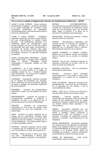 RESOLUCIÓN No. 18 0398 DE 7 de abril de 2004 HOJA No. 14 de
119
Por la cual se expide el Reglamento Técnico de Instalaciones Eléctricas – RETIE
LUGAR O LOCAL HÚMEDO: Sitios exteriores
parcialmente protegidos o interiores sometidos
a un grado moderado de humedad, cuyas
condiciones ambientales se manifiestan
momentáneamente o permanentemente bajo la
forma de condensación.
LUGAR O LOCAL MOJADO: Instalación
expuesta a saturación de agua u otros líquidos,
así sea temporalmente o durante largos
períodos. Las instalaciones eléctricas a la
intemperie deben ser consideradas como
locales mojados, así como el área de cuidado
de pacientes que está sujeta normalmente a
exposición de líquidos mientras ellos están
presentes. No se incluyen los procedimientos
de limpieza rutinarios o el derrame accidental
de líquidos.
LUGAR (CLASIFICADO) PELIGROSO: Aquella
zona donde están o pueden estar presentes
gases o vapores inflamables, polvos
combustibles o partículas volátiles de fácil
inflamación.
LUMINANCIA: Es el flujo reflejado por los
cuerpos, o el flujo emitido si un objeto se
considera fuente de luz. También llamado
brillo fotométrico. Su unidad es la candela o
lúmenes por metro cuadrado.
LUMINARIA: Componente mecánico principal
de un sistema de alumbrado que proyecta,
filtra y distribuye los rayos luminosos, además
de alojar y proteger los elementos requeridos
para la iluminación.
MANIOBRA: Conjunto de procedimientos
tendientes a operar una red eléctrica en forma
segura.
MANTENIMIENTO: Conjunto de acciones o
procedimientos tendientes a preservar o
restablecer un bien, a un estado tal que le
permita garantizar la máxima confiabilidad.
MÁQUINA: Conjunto de mecanismos
accionados por una forma de energía, para
transformarla en otra más apropiada a un
efecto dado.
MASA: Conjunto de partes metálicas de un
equipo, que en condiciones normales, están
aisladas de las partes activas y se toma como
referencia para las señales y tensiones de un
circuito electrónico. Las masas pueden estar o
no estar conectadas a tierra.
MATERIAL: Cualquier sustancia, insumo, parte
o repuesto que se transforma con su primer
uso o se incorpora a un bien como parte de él.
MÉTODO: Modo de decir o hacer con orden
una cosa. Procedimiento o técnica para
realizar un análisis, un estudio o una actividad.
MÉTODO ELECTROGEOMÉTRICO:
Procedimiento que permite establecer cual es el
volumen de cubrimiento de protección contra
rayos de una estructura para una corriente
dada, según la posición y la altura de la
estructura considerada como pararrayos.
METROLOGÍA: Ciencia de la medición. Incluye
aspectos teóricos y prácticos.
MODELO: Procedimiento matemático que
permite simular la evolución de variables y
propiedades de un sistema, durante el
desarrollo de un fenómeno físico o químico.
Representación abstracta de un sistema.
MUERTE APARENTE O MUERTE CLINICA:
Estado que se presenta cuando una persona
deja de respirar y/o su corazón no bombea
sangre.
MUERTO: Ser sin vida. También se aplica a un
dispositivo enterrado en el suelo, cuyo fin es
servir de punto de anclaje fijo.
NECROSIS ELÉCTRICA: Tipo de quemadura
producida por alta tensión.
NEUTRO: Conductor activo conectado
intencionalmente a una puesta a tierra, bien
sólidamente o a través de un impedancia
limitadora.
NIVEL DE RIESGO: Valoración conjunta de la
probabilidad de ocurrencia de los accidentes,
de la gravedad de sus efectos y de la
vulnerabilidad del medio.
NODO: Parte de un circuito en el cual dos o
más elementos tienen una conexión común.
NOMINAL: Término aplicado a una
característica de operación, indica los límites de
diseño de esa característica para los cuales
presenta las mejores condiciones de operación.
Los límites siempre están asociados a una
norma técnica.
NORMA: Documento aprobado por una
institución reconocida, que prevé, para un uso
común y repetido, reglas, directrices o
características para los productos o los
procesos y métodos de producción conexos,
servicios o procesos, cuya observancia no es
obligatoria.
NORMA ARMONIZADA: Documento aprobado
por organismos de normalización de diferentes
países, que establece sobre un mismo objeto,
la intercambiabilidad de productos, procesos y
servicios, o el acuerdo mutuo sobre los
resultados de ensayos, o sobre la información
suministrada de acuerdo con estas normas.
NORMA DE SEGURIDAD: Toda acción
encaminada a evitar un accidente.
 