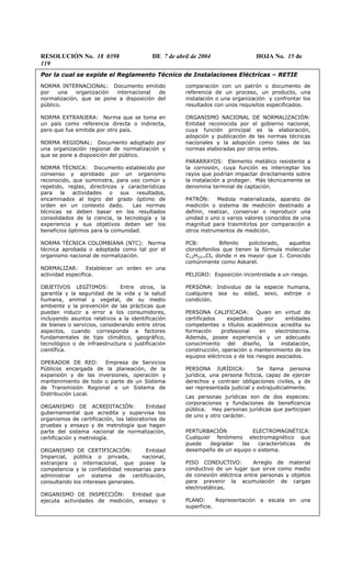 RESOLUCIÓN No. 18 0398 DE 7 de abril de 2004 HOJA No. 15 de
119
Por la cual se expide el Reglamento Técnico de Instalaciones Eléctricas – RETIE
NORMA INTERNACIONAL: Documento emitido
por una organización internacional de
normalización, que se pone a disposición del
público.
NORMA EXTRANJERA: Norma que se toma en
un país como referencia directa o indirecta,
pero que fue emitida por otro país.
NORMA REGIONAL: Documento adoptado por
una organización regional de normalización y
que se pone a disposición del público.
NORMA TÉCNICA: Documento establecido por
consenso y aprobado por un organismo
reconocido, que suministra, para uso común y
repetido, reglas, directrices y características
para la actividades o sus resultados,
encaminados al logro del grado óptimo de
orden en un contexto dado. Las normas
técnicas se deben basar en los resultados
consolidados de la ciencia, la tecnología y la
experiencia y sus objetivos deben ser los
beneficios óptimos para la comunidad.
NORMA TÉCNICA COLOMBIANA (NTC): Norma
técnica aprobada o adoptada como tal por el
organismo nacional de normalización.
NORMALIZAR: Establecer un orden en una
actividad específica.
OBJETIVOS LEGÍTIMOS: Entre otros, la
garantía y la seguridad de la vida y la salud
humana, animal y vegetal, de su medio
ambiente y la prevención de las prácticas que
puedan inducir a error a los consumidores,
incluyendo asuntos relativos a la identificación
de bienes o servicios, considerando entre otros
aspectos, cuando corresponda a factores
fundamentales de tipo climático, geográfico,
tecnológico o de infraestructura o justificación
científica.
OPERADOR DE RED: Empresa de Servicios
Públicos encargada de la planeación, de la
expansión y de las inversiones, operación y
mantenimiento de todo o parte de un Sistema
de Transmisión Regional o un Sistema de
Distribución Local.
ORGANISMO DE ACREDITACIÓN: Entidad
gubernamental que acredita y supervisa los
organismos de certificación, los laboratorios de
pruebas y ensayo y de metrología que hagan
parte del sistema nacional de normalización,
certificación y metrología.
ORGANISMO DE CERTIFICACIÓN: Entidad
Imparcial, pública o privada, nacional,
extranjera o internacional, que posee la
competencia y la confiabilidad necesarias para
administrar un sistema de certificación,
consultando los intereses generales.
ORGANISMO DE INSPECCIÓN: Entidad que
ejecuta actividades de medición, ensayo o
comparación con un patrón o documento de
referencia de un proceso, un producto, una
instalación o una organización y confrontar los
resultados con unos requisitos especificados.
ORGANISMO NACIONAL DE NORMALIZACIÓN:
Entidad reconocida por el gobierno nacional,
cuya función principal es la elaboración,
adopción y publicación de las normas técnicas
nacionales y la adopción como tales de las
normas elaboradas por otros entes.
PARARRAYOS: Elemento metálico resistente a
la corrosión, cuya función es interceptar los
rayos que podrían impactar directamente sobre
la instalación a proteger. Más técnicamente se
denomina terminal de captación.
PATRÓN: Medida materializada, aparato de
medición o sistema de medición destinado a
definir, realizar, conservar o reproducir una
unidad o uno o varios valores conocidos de una
magnitud para trasmitirlos por comparación a
otros instrumentos de medición.
PCB: Bifenilo policlorado, aquellos
clorobifenilos que tienen la fórmula molecular
C12H10-nCln donde n es mayor que 1. Conocido
comúnmente como Askarel.
PELIGRO: Exposición incontrolada a un riesgo.
PERSONA: Individuo de la especie humana,
cualquiera sea su edad, sexo, estirpe o
condición.
PERSONA CALIFICADA: Quien en virtud de
certificados expedidos por entidades
competentes o títulos académicos acredita su
formación profesional en electrotecnia.
Además, posee experiencia y un adecuado
conocimiento del diseño, la instalación,
construcción, operación o mantenimiento de los
equipos eléctricos y de los riesgos asociados.
PERSONA JURÍDICA: Se llama persona
jurídica, una persona ficticia, capaz de ejercer
derechos y contraer obligaciones civiles, y de
ser representada judicial y extrajudicialmente.
Las personas jurídicas son de dos especies:
corporaciones y fundaciones de beneficencia
pública. Hay personas jurídicas que participan
de uno y otro carácter.
PERTURBACIÓN ELECTROMAGNÉTICA:
Cualquier fenómeno electromagnético que
puede degradar las características de
desempeño de un equipo o sistema.
PISO CONDUCTIVO: Arreglo de material
conductivo de un lugar que sirve como medio
de conexión eléctrica entre personas y objetos
para prevenir la acumulación de cargas
electrostáticas.
PLANO: Representación a escala en una
superficie.
 