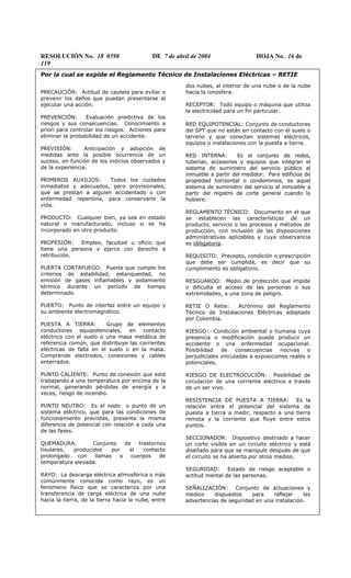 RESOLUCIÓN No. 18 0398 DE 7 de abril de 2004 HOJA No. 16 de
119
Por la cual se expide el Reglamento Técnico de Instalaciones Eléctricas – RETIE
PRECAUCIÓN: Actitud de cautela para evitar o
prevenir los daños que puedan presentarse al
ejecutar una acción.
PREVENCIÓN: Evaluación predictiva de los
riesgos y sus consecuencias. Conocimiento a
priori para controlar los riesgos. Acciones para
eliminar la probabilidad de un accidente.
PREVISIÓN: Anticipación y adopción de
medidas ante la posible ocurrencia de un
suceso, en función de los indicios observados y
de la experiencia.
PRIMEROS AUXILIOS: Todos los cuidados
inmediatos y adecuados, pero provisionales,
que se prestan a alguien accidentado o con
enfermedad repentina, para conservarle la
vida.
PRODUCTO: Cualquier bien, ya sea en estado
natural o manufacturado, incluso si se ha
incorporado en otro producto.
PROFESIÓN: Empleo, facultad u oficio que
tiene una persona y ejerce con derecho a
retribución.
PUERTA CORTAFUEGO: Puerta que cumple los
criterios de estabilidad, estanqueidad, no
emisión de gases inflamables y aislamiento
térmico durante un período de tiempo
determinado.
PUERTO: Punto de interfaz entre un equipo y
su ambiente electromagnético.
PUESTA A TIERRA: Grupo de elementos
conductores equipotenciales, en contacto
eléctrico con el suelo o una masa metálica de
referencia común, que distribuye las corrientes
eléctricas de falla en el suelo o en la masa.
Comprende electrodos, conexiones y cables
enterrados.
PUNTO CALIENTE: Punto de conexión que esté
trabajando a una temperatura por encima de la
normal, generando pérdidas de energía y a
veces, riesgo de incendio.
PUNTO NEUTRO: Es el nodo o punto de un
sistema eléctrico, que para las condiciones de
funcionamiento previstas, presenta la misma
diferencia de potencial con relación a cada una
de las fases.
QUEMADURA: Conjunto de trastornos
tisulares, producidos por el contacto
prolongado con llamas o cuerpos de
temperatura elevada.
RAYO: La descarga eléctrica atmosférica o más
comúnmente conocida como rayo, es un
fenómeno físico que se caracteriza por una
transferencia de carga eléctrica de una nube
hacia la tierra, de la tierra hacia la nube, entre
dos nubes, al interior de una nube o de la nube
hacia la ionosfera.
RECEPTOR: Todo equipo o máquina que utiliza
la electricidad para un fin particular.
RED EQUIPOTENCIAL: Conjunto de conductores
del SPT que no están en contacto con el suelo o
terreno y que conectan sistemas eléctricos,
equipos o instalaciones con la puesta a tierra.
RED INTERNA: Es el conjunto de redes,
tuberías, accesorios y equipos que integran el
sistema de suministro del servicio público al
inmueble a partir del medidor. Para edificios de
propiedad horizontal o condominios, es aquel
sistema de suministro del servicio al inmueble a
partir del registro de corte general cuando lo
hubiere.
REGLAMENTO TÉCNICO: Documento en el que
se establecen las características de un
producto, servicio o los procesos y métodos de
producción, con inclusión de las disposiciones
administrativas aplicables y cuya observancia
es obligatoria.
REQUISITO: Precepto, condición o prescripción
que debe ser cumplida, es decir que su
cumplimiento es obligatorio.
RESGUARDO: Medio de protección que impide
o dificulta el acceso de las personas o sus
extremidades, a una zona de peligro.
RETIE O Retie: Acrónimo del Reglamento
Técnico de Instalaciones Eléctricas adoptado
por Colombia.
RIESGO: Condición ambiental o humana cuya
presencia o modificación puede producir un
accidente o una enfermedad ocupacional.
Posibilidad de consecuencias nocivas o
perjudiciales vinculadas a exposiciones reales o
potenciales.
RIESGO DE ELECTROCUCIÓN: Posibilidad de
circulación de una corriente eléctrica a través
de un ser vivo.
RESISTENCIA DE PUESTA A TIERRA: Es la
relación entre el potencial del sistema de
puesta a tierra a medir, respecto a una tierra
remota y la corriente que fluye entre estos
puntos.
SECCIONADOR: Dispositivo destinado a hacer
un corte visible en un circuito eléctrico y está
diseñado para que se manipule después de que
el circuito se ha abierto por otros medios.
SEGURIDAD: Estado de riesgo aceptable o
actitud mental de las personas.
SEÑALIZACIÓN: Conjunto de actuaciones y
medios dispuestos para reflejar las
advertencias de seguridad en una instalación.
 