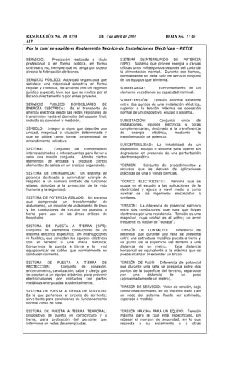 RESOLUCIÓN No. 18 0398 DE 7 de abril de 2004 HOJA No. 17 de
119
Por la cual se expide el Reglamento Técnico de Instalaciones Eléctricas – RETIE
SERVICIO: Prestación realizada a título
profesional o en forma pública, en forma
onerosa o no, siempre que no tenga por objeto
directo la fabricación de bienes.
SERVICIO PÚBLICO: Actividad organizada que
satisface una necesidad colectiva en forma
regular y continua, de acuerdo con un régimen
jurídico especial, bien sea que se realice por el
Estado directamente o por entes privados.
SERVICIO PUBLICO DOMICILIARIO DE
ENERGÍA ELÉCTRICA: Es el transporte de
energía eléctrica desde las redes regionales de
transmisión hasta el domicilio del usuario final,
incluida su conexión y medición.
SÍMBOLO: Imagen o signo que describe una
unidad, magnitud o situación determinada y
que se utiliza como forma convencional de
entendimiento colectivo.
SISTEMA: Conjunto de componentes
interrelacionados e interactuantes para llevar a
cabo una misión conjunta. Admite ciertos
elementos de entrada y produce ciertos
elementos de salida en un proceso organizado.
SISTEMA DE EMERGENCIA: Un sistema de
potencia destinado a suministrar energía de
respaldo a un número limitado de funciones
vitales, dirigidas a la protección de la vida
humana y la seguridad.
SISTEMA DE POTENCIA AISLADO: Un sistema
que comprende un transformador de
aislamiento, un monitor de aislamiento de línea
y los conductores de circuito no puestos a
tierra para uso en las áreas críticas de
hospitales.
SISTEMA DE PUESTA A TIERRA (SPT):
Conjunto de elementos conductores de un
sistema eléctrico específico, sin interrupciones
ni fusibles, que conectan los equipos eléctricos
con el terreno o una masa metálica.
Comprende la puesta a tierra y la red
equipotencial de cables que normalmente no
conducen corriente.
SISTEMA DE PUESTA A TIERRA DE
PROTECCIÓN: Conjunto de conexión,
encerramiento, canalización, cable y clavija que
se acoplan a un equipo eléctrico, para prevenir
electrocuciones por contactos con partes
metálicas energizadas accidentalmente.
SISTEMA DE PUESTA A TIERRA DE SERVICIO:
Es la que pertenece al circuito de corriente;
sirve tanto para condiciones de funcionamiento
normal como de falla.
SISTEMA DE PUESTA A TIERRA TEMPORAL:
Dispositivo de puesta en cortocircuito y a
tierra, para protección del personal que
interviene en redes desenergizadas.
SISTEMA ININTERRUPIDO DE POTENCIA
(UPS): Sistema que provee energía a cargas
críticas unos milisegundos después del corte de
la alimentación normal. Durante ese tiempo,
normalmente no debe salir de servicio ninguno
de los equipos que alimenta.
SOBRECARGA: Funcionamiento de un
elemento excediendo su capacidad nominal.
SOBRETENSIÓN: Tensión anormal existente
entre dos puntos de una instalación eléctrica,
superior a la tensión máxima de operación
normal de un dispositivo, equipo o sistema.
SUBESTACIÓN: Conjunto único de
instalaciones, equipos eléctricos y obras
complementarias, destinado a la transferencia
de energía eléctrica, mediante la
transformación de potencia.
SUSCEPTIBILIDAD: La inhabilidad de un
dispositivo, equipo o sistema para operar sin
degradarse en presencia de una perturbación
electromagnética.
TÉCNICA: Conjunto de procedimientos y
recursos que se derivan de aplicaciones
prácticas de una o varias ciencias.
TÉCNICO ELECTRICISTA: Persona que se
ocupa en el estudio y las aplicaciones de la
electricidad y ejerce a nivel medio o como
auxiliar de los ingenieros electricistas o
similares.
TENSIÓN: La diferencia de potencial eléctrico
entre dos conductores, que hace que fluyan
electrones por una resistencia. Tensión es una
magnitud, cuya unidad es el voltio; un error
frecuente es hablar de “voltaje”.
TENSIÓN DE CONTACTO: Diferencia de
potencial que durante una falla se presenta
entre una estructura metálica puesta a tierra y
un punto de la superficie del terreno a una
distancia de un metro. Esta distancia
horizontal es equivalente a la máxima que se
puede alcanzar al extender un brazo.
TENSIÓN DE PASO: Diferencia de potencial
que durante una falla se presenta entre dos
puntos de la superficie del terreno, separados
por una distancia de un paso
(aproximadamente un metro).
TENSIÓN DE SERVICIO: Valor de tensión, bajo
condiciones normales, en un instante dado y en
un nodo del sistema. Puede ser estimado,
esperado o medido.
TENSIÓN MÁXIMA PARA UN EQUIPO: Tensión
máxima para la cual está especificado, sin
rebasar el margen de seguridad, en lo que
respecta a su aislamiento o a otras
 