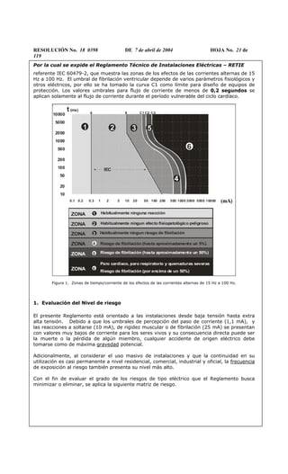 RESOLUCIÓN No. 18 0398 DE 7 de abril de 2004 HOJA No. 21 de
119
Por la cual se expide el Reglamento Técnico de Instalaciones Eléctricas – RETIE
referente IEC 60479-2, que muestra las zonas de los efectos de las corrientes alternas de 15
Hz a 100 Hz. El umbral de fibrilación ventricular depende de varios parámetros fisiológicos y
otros eléctricos, por ello se ha tomado la curva C1 como límite para diseño de equipos de
protección. Los valores umbrales para flujo de corriente de menos de 0,2 segundos se
aplican solamente al flujo de corriente durante el período vulnerable del ciclo cardíaco.
(mA)
Habitualmente ningun efecto fisiopatológico peligroso
Habitualmente ningun riesgo de fibrilación
Riesgo de fibrilación (hasta aproximadamente un 5%)
Riesgo de fibrilación (hasta aproximadamente un 50%)
Habitualmente ninguna reacción
ZONA 2
ZONA 3
ZONA 4
ZONA 5
ZONA 1
Paro cardíaco, paro respiratorio y quemaduras severas
ZONA 6
Riesgo de fibrilación (por encima de un 50%)
0.1 0.2 0.3 1 2 5 10 20 50 100 200 500 1000 2000 5000 10000
10
20
50
100
200
500
1000
2000
5000
10000
t (ms)
2 3
4
6
1 5
IEC
A C1 C2 C3B
(mA)
Habitualmente ningun efecto fisiopatológico peligroso
Habitualmente ningun riesgo de fibrilación
Riesgo de fibrilación (hasta aproximadamente un 5%)
Riesgo de fibrilación (hasta aproximadamente un 50%)
Habitualmente ninguna reacción
ZONA 2
ZONA 3
ZONA 4
ZONA 5
ZONA 1
Paro cardíaco, paro respiratorio y quemaduras severas
ZONA 6
Riesgo de fibrilación (por encima de un 50%)
0.1 0.2 0.3 1 2 5 10 20 50 100 200 500 1000 2000 5000 10000
10
20
50
100
200
500
1000
2000
5000
10000
t (ms)
2 3
4
6
1 5
IEC
A C1 C2 C3B
´
Figura 1. Zonas de tiempo/corriente de los efectos de las corrientes alternas de 15 Hz a 100 Hz.
1. Evaluación del Nivel de riesgo
El presente Reglamento está orientado a las instalaciones desde baja tensión hasta extra
alta tensión. Debido a que los umbrales de percepción del paso de corriente (1,1 mA), y
las reacciones a soltarse (10 mA), de rigidez muscular o de fibrilación (25 mA) se presentan
con valores muy bajos de corriente para los seres vivos y su consecuencia directa puede ser
la muerte o la pérdida de algún miembro, cualquier accidente de origen eléctrico debe
tomarse como de máxima gravedad potencial.
Adicionalmente, al considerar el uso masivo de instalaciones y que la continuidad en su
utilización es casi permanente a nivel residencial, comercial, industrial y oficial, la frecuencia
de exposición al riesgo también presenta su nivel más alto.
Con el fin de evaluar el grado de los riesgos de tipo eléctrico que el Reglamento busca
minimizar o eliminar, se aplica la siguiente matriz de riesgo.
 