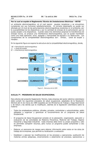 RESOLUCIÓN No. 18 0398 DE 7 de abril de 2004 HOJA No. 25 de
119
Por la cual se expide el Reglamento Técnico de Instalaciones Eléctricas – RETIE
un ambiente electromagnético, en el cual operan equipos receptores y se encuentran
cumpliendo con sus funciones satisfactoriamente. El correcto desempeño se puede ver
afectado por el nivel de las perturbaciones electromagnéticas existentes en el ambiente, por
la susceptibilidad de los dispositivos y por la cantidad de energía de la perturbación que se
pueda acoplar a los dispositivos. Cuando estos tres elementos propician la transferencia de
energía nociva, se produce una interferencia electromagnética, que se puede manifestar
como una mala operación, error, apagado y reencendido de equipos o su destrucción. Los
componentes de la compatibilidad electromagnética son: Emisor, canal de acople y
receptor.
En la siguiente figura se expone la estructura de la compatibilidad electromagnética, donde,
PE = Perturbación electromagnética.
C = Canal de acople.
IE = Interferencia electromagnética.
PARTES
EMISOR O FUENTE RECEPTOR O VÍCTIMA
CANAL
C = IEEXPRESIÓN PE *
ELIMINAR PE INSENSIBILIZARACCIONES
ATENUAR
ENERGÍA
Figura 3. Estructura de la CEM
Artículo 7º. PROGRAMA DE SALUD OCUPACIONAL
Para efectos del presente Reglamento Técnico, toda empresa del sector eléctrico colombiano
debe cumplir los siguientes preceptos de salud ocupacional, adoptados de la Resolución
001016 del 31 de marzo de 1989 expedida por los Ministerios de Trabajo y Seguridad Social
y de Salud y las demás que la modifiquen, además de la legislación colombiana sobre la
materia:
− Todos los empleadores públicos, oficiales, privados, contratistas y subcontratistas, están
obligados a organizar y garantizar el funcionamiento de un programa de Salud
Ocupacional.
− El programa de Salud Ocupacional consiste en la planeación, organización, ejecución y
evaluación de las actividades de Medicina Preventiva, Medicina del Trabajo, Higiene
Industrial y Seguridad Industrial. Cada empresa debe tener su propio programa y sólo
es permitido compartir recursos, pero nunca un programa puede comprender a dos
empresas.
− Elaborar un panorama de riesgos para obtener información sobre estos en los sitios de
trabajo de la empresa, que permita su localización y evaluación.
− Establecer y ejecutar las modificaciones en los procesos u operaciones, sustitución de
materias primas peligrosas, encerramiento o aislamiento de procesos, operaciones u
 