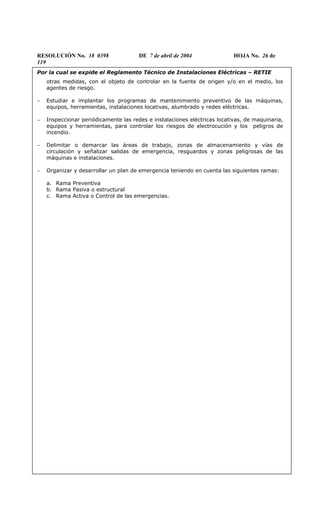 RESOLUCIÓN No. 18 0398 DE 7 de abril de 2004 HOJA No. 26 de
119
Por la cual se expide el Reglamento Técnico de Instalaciones Eléctricas – RETIE
otras medidas, con el objeto de controlar en la fuente de origen y/o en el medio, los
agentes de riesgo.
− Estudiar e implantar los programas de mantenimiento preventivo de las máquinas,
equipos, herramientas, instalaciones locativas, alumbrado y redes eléctricas.
− Inspeccionar periódicamente las redes e instalaciones eléctricas locativas, de maquinaria,
equipos y herramientas, para controlar los riesgos de electrocución y los peligros de
incendio.
− Delimitar o demarcar las áreas de trabajo, zonas de almacenamiento y vías de
circulación y señalizar salidas de emergencia, resguardos y zonas peligrosas de las
máquinas e instalaciones.
− Organizar y desarrollar un plan de emergencia teniendo en cuenta las siguientes ramas:
a. Rama Preventiva
b. Rama Pasiva o estructural
c. Rama Activa o Control de las emergencias.
 