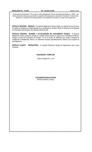 RESOLUCION No. 18 0398 DE 7 de Abril de 2004 Hoja No. 3 de 3
Continuación de la Resolución “Por la cual se expide el Reglamento Técnico de Instalaciones Eléctricas – RETIE, que
fija las condiciones técnicas que garanticen la seguridad en los procesos de Generación, Transmisión, Transformación,
Distribución y Utilización de la energía eléctrica en la República de Colombia y se dictan otras disposiciones
ARTÍCULO SEGUNDO. VIGENCIA: El presente Reglamento Técnico tendrá una vigencia de tres (3) años,
los cuales se contarán seis meses después de su publicación en el Diario Oficial, de acuerdo con lo dispuesto
en el Numeral 5 del Artículo 9 de la Decisión 562 de la CAN.
ARTÍCULO TERCERO. REVISIÓN Y ACTUALIZACIÓN DEL REGLAMENTO TÉCNICO: El presente
Reglamento Técnico podrá ser revisado en cualquier tiempo durante su vigencia por el Ministerio de Minas y
Energía a través de la Dirección de Energía. Si en la revisión se determina que resulta innecesaria la
modificación al Reglamento Técnico, se entenderá renovado automáticamente el término de la vigencia de
esta Resolución.
ARTÍCULO CUARTO. DEROGATORIA: La presente Resolución deroga las disposiciones que le sean
contrarias.
PUBLÍQUESE Y CÚMPLASE
Dada en Bogotá D.C., a los
LUIS ERNESTO MEJIA CASTRO
Ministro de Minas y Energía
 