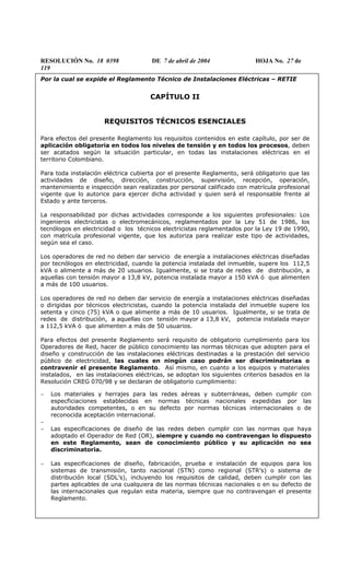 RESOLUCIÓN No. 18 0398 DE 7 de abril de 2004 HOJA No. 27 de
119
Por la cual se expide el Reglamento Técnico de Instalaciones Eléctricas – RETIE
CAPÍTULO II
REQUISITOS TÉCNICOS ESENCIALES
Para efectos del presente Reglamento los requisitos contenidos en este capítulo, por ser de
aplicación obligatoria en todos los niveles de tensión y en todos los procesos, deben
ser acatados según la situación particular, en todas las instalaciones eléctricas en el
territorio Colombiano.
Para toda instalación eléctrica cubierta por el presente Reglamento, será obligatorio que las
actividades de diseño, dirección, construcción, supervisión, recepción, operación,
mantenimiento e inspección sean realizadas por personal calificado con matrícula profesional
vigente que lo autorice para ejercer dicha actividad y quien será el responsable frente al
Estado y ante terceros.
La responsabilidad por dichas actividades corresponde a los siguientes profesionales: Los
ingenieros electricistas o electromecánicos, reglamentados por la Ley 51 de 1986, los
tecnólogos en electricidad o los técnicos electricistas reglamentados por la Ley 19 de 1990,
con matrícula profesional vigente, que los autoriza para realizar este tipo de actividades,
según sea el caso.
Los operadores de red no deben dar servicio de energía a instalaciones eléctricas diseñadas
por tecnólogos en electricidad, cuando la potencia instalada del inmueble, supere los 112,5
kVA o alimente a más de 20 usuarios. Igualmente, si se trata de redes de distribución, a
aquellas con tensión mayor a 13,8 kV, potencia instalada mayor a 150 kVA ó que alimenten
a más de 100 usuarios.
Los operadores de red no deben dar servicio de energía a instalaciones eléctricas diseñadas
o dirigidas por técnicos electricistas, cuando la potencia instalada del inmueble supere los
setenta y cinco (75) kVA o que alimente a más de 10 usuarios. Igualmente, si se trata de
redes de distribución, a aquellas con tensión mayor a 13,8 kV, potencia instalada mayor
a 112,5 kVA ó que alimenten a más de 50 usuarios.
Para efectos del presente Reglamento será requisito de obligatorio cumplimiento para los
Operadores de Red, hacer de público conocimiento las normas técnicas que adopten para el
diseño y construcción de las instalaciones eléctricas destinadas a la prestación del servicio
público de electricidad, las cuales en ningún caso podrán ser discriminatorias o
contravenir el presente Reglamento. Así mismo, en cuanto a los equipos y materiales
instalados, en las instalaciones eléctricas, se adoptan los siguientes criterios basados en la
Resolución CREG 070/98 y se declaran de obligatorio cumplimiento:
− Los materiales y herrajes para las redes aéreas y subterráneas, deben cumplir con
especficiaciones establecidas en normas técnicas nacionales expedidas por las
autoridades competentes, o en su defecto por normas técnicas internacionales o de
reconocida aceptación internacional.
−
− Las especificaciones de diseño de las redes deben cumplir con las normas que haya
adoptado el Operador de Red (OR), siempre y cuando no contravengan lo dispuesto
en este Reglamento, sean de conocimiento público y su aplicación no sea
discriminatoria.
− Las especificaciones de diseño, fabricación, prueba e instalación de equipos para los
sistemas de transmisión, tanto nacional (STN) como regional (STR’s) o sistema de
distribución local (SDL’s), incluyendo los requisitos de calidad, deben cumplir con las
partes aplicables de una cualquiera de las normas técnicas nacionales o en su defecto de
las internacionales que regulan esta materia, siempre que no contravengan el presente
Reglamento.
 