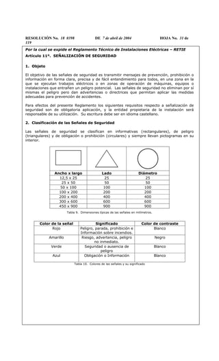 RESOLUCIÓN No. 18 0398 DE 7 de abril de 2004 HOJA No. 31 de
119
Por la cual se expide el Reglamento Técnico de Instalaciones Eléctricas – RETIE
Artículo 11º. SEÑALIZACIÓN DE SEGURIDAD
1. Objeto
El objetivo de las señales de seguridad es transmitir mensajes de prevención, prohibición o
información en forma clara, precisa y de fácil entendimiento para todos, en una zona en la
que se ejecutan trabajos eléctricos o en zonas de operación de máquinas, equipos o
instalaciones que entrañen un peligro potencial. Las señales de seguridad no eliminan por sí
mismas el peligro pero dan advertencias o directrices que permitan aplicar las medidas
adecuadas para prevención de accidentes.
Para efectos del presente Reglamento los siguientes requisitos respecto a señalización de
seguridad son de obligatoria aplicación, y la entidad propietaria de la instalación será
responsable de su utilización. Su escritura debe ser en idioma castellano.
2. Clasificación de las Señales de Seguridad
Las señales de seguridad se clasifican en informativas (rectangulares), de peligro
(triangulares) y de obligación o prohibición (circulares) y siempre llevan pictogramas en su
interior.
Ancho x largo Lado Diámetro
12,5 x 25 25 25
25 x 50 50 50
50 x 100 100 100
100 x 200 200 200
200 x 400 400 400
300 x 600 600 600
450 x 900 900 900
Tabla 9. Dimensiones típicas de las señales en milímetros.
Color de la señal Significado Color de contraste
Rojo Peligro, parada, prohibición e
Información sobre incendios.
Blanco
Amarillo Riesgo, advertencia, peligro
no inmediato.
Negro
Verde Seguridad o ausencia de
peligro
Blanco
Azul Obligación o Información Blanco
Tabla 10. Colores de las señales y su significado
 