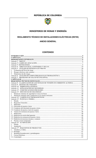 MINISTERIO DE MINAS Y ENERGÍA
REGLAMENTO TÉCNICO DE INSTALACIONES ELÉCTRICAS (RETIE)
ANEXO GENERAL
CONTENIDO
INTRODUCCIÓN ...................................................................................................................................................5
CAPÍTULO I............................................................................................................................................................6
DISPOSICIONES GENERALES...........................................................................................................................6
Artículo 1º. OBJETO ................................................................................................................................................6
Artículo 2º. CAMPO DE APLICACIÓN...................................................................................................................7
Artículo 3º. DEFINICIONES.....................................................................................................................................8
Artículo 4º. ABREVIATURAS, ACRÓNIMOS Y SIGLAS..................................................................................19
Artículo 5º. ANÁLISIS DE RIESGOS ELÉCTRICOS..........................................................................................20
1. Evaluación del Nivel de riesgo .........................................................................................................................21
2. Riesgos eléctricos más comunes.......................................................................................................................22
3. Situaciones de alto riesgo..................................................................................................................................24
Artículo 6º. ANÁLISIS DE COMPATIBILIDAD ELECTROMAGNÉTICA.......................................................24
Artículo 7º. PROGRAMA DE SALUD OCUPACIONAL.....................................................................................25
CAPÍTULO II ........................................................................................................................................................27
REQUISITOS TÉCNICOS ESENCIALES.........................................................................................................27
Artículo 8º. CLASIFICACIÓN DE LOS NIVELES DE TENSIÓN EN CORRIENTE ALTERNA .....................28
Artículo 9º. SISTEMA DE UNIDADES ................................................................................................................28
Artículo 10º. SIMBOLOGÍA GENERAL...............................................................................................................29
Artículo 11º. SEÑALIZACIÓN DE SEGURIDAD................................................................................................31
Artículo 12º. COMUNICACIONES POR RADIO.................................................................................................34
Artículo 13º. DISTANCIAS DE SEGURIDAD .....................................................................................................34
1. Distancias mínimas de seguridad en cruces de líneas.......................................................................................40
2. Distancias mínimas entre conductores en la misma estructura. ........................................................................40
Artículo 14º. CAMPOS ELECTROMAGNÉTICOS..............................................................................................41
Artículo 15º. PUESTAS A TIERRA.......................................................................................................................42
1. Diseño. ............................................................................................................................................................43
2. Requisitos Generales.........................................................................................................................................44
3. Materiales .........................................................................................................................................................46
3.1. Electrodos de puesta a tierra. ............................................................................................................................46
3.2. Conductor del electrodo de puesta a tierra........................................................................................................47
3.3. Conductor de puesta a tierra de equipos. ..........................................................................................................47
4. Valores de resistencia de puesta a tierra ...........................................................................................................48
5. Mediciones........................................................................................................................................................48
5.1. Medición de resistividad aparente.....................................................................................................................48
5.2. Medición de resistencia de puesta a tierra.........................................................................................................49
5.3. Medición de tensiones de paso y contacto........................................................................................................50
6. Puestas a tierra temporales................................................................................................................................50
Artículo 16º. ILUMINACIÓN................................................................................................................................51
1. Diseño ............................................................................................................................................................51
2. Instalación.........................................................................................................................................................51
Artículo 17º. REQUISITOS DE PRODUCTOS.....................................................................................................54
1. Alambres y Cables............................................................................................................................................54
1.1. Rotulado............................................................................................................................................................61
2. Bombilla Incandescente y portalámparas..........................................................................................................61
3. Cercas Eléctricas...............................................................................................................................................63
3.1. Controlador.......................................................................................................................................................63
REPÚBLICA DE COLOMBIA
 