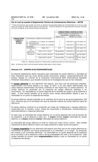 RESOLUCIÓN No. 18 0398 DE 7 de abril de 2004 HOJA No. 41 de
119
Por la cual se expide el Reglamento Técnico de Instalaciones Eléctricas – RETIE
(3)
Para las tensiones que excedan los 50 kV, la distancia de seguridad deberá ser incrementada en un 1% por cada
100 m en exceso de 1000 metros sobre el nivel del mar. Todas las distancias de seguridad para tensiones mayores
de 50 kV se basarán en la máxima tensión de operación.
CONDUCTORES A MAYOR ALTURA
CONDUCTORES DE SUMINISTRO A LA
INTEMPERIE (TENSIÓN EN kV)
HASTA 1 kV ENTRE 7,6 Y 66 kV
Conductores y cables de comunicación.
a. Localizados en el apoyo de empresa
de comunicaciones.
b. Localizados en el apoyo de empresa
de energía.
1
1
1 más 0,01 m por kV sobre 7,6
kV.
1 más 0,01 m por kV sobre 7,6
kV.
Hasta 1 kV 0,41 1 más 0,01 m por kV sobre 7,6
kV
Entre 1 kV y 7,6 kV No permitido 1 más 0,01 m por kV sobre 7,6
kV
Entre 11,4 kV y 34,5 kV No permitido 1,2 más 0,01 m por kV sobre
7,6 kV
CONDUCTORES
Y CABLES A
MENO R
ALTURA
Conductores
de
suministro
eléctrico a la
intemperie
Entre 44 kV y 66 kV No permitido 1,2 más 0,01 m por kV sobre
7,6 kV
Tabla 19. Distancia vertical en metros entre conductores sobre la misma estructura.
Nota: La línea de menor nivel de tensión siempre debe estar a menor altura
Artículo 14º. CAMPOS ELECTROMAGNÉTICOS
El presente Reglamento define requisitos para intensidad de campo eléctrico y densidad de
flujo magnético para las zonas donde pueda permanecer público, independientemente del
tiempo, basado en criterios de la institución internacional IRPA (International Radiation
Protection Association), que recopila muchas de la investigaciones que se han realizado.
El campo eléctrico es una alteración del espacio, que hace que las partículas cargadas,
experimenten una fuerza debido a su carga, es decir, si en una región determinada una
carga eléctrica experimenta una fuerza, entonces en esa región hay un campo eléctrico. El
campo eléctrico es producido por la presencia de cargas eléctricas estáticas o en
movimiento. Su intensidad en un punto depende de la cantidad de cargas y de la distancia a
éstas. A este campo también se le conoce como campo electrostático debido a que su
intensidad en un punto no depende del tiempo.
El campo eléctrico natural originado en la superficie de la tierra es de aproximadamente 100
V/m, mientras que en la formación del rayo se alcanzan valores de campo eléctrico hasta de
500 kV/m.
El campo eléctrico artificial es el producido por todas las instalaciones y equipos eléctricos
construidos por el hombre, como: Líneas de transmisión y distribución, transformadores,
electrodomésticos y máquinas eléctricas.
En este caso, la intensidad del campo eléctrico en un punto depende del nivel de tensión de
la instalación y de la distancia a ésta, así: A mayor tensión mayor intensidad de campo
eléctrico, y a mayor distancia menor intensidad de campo eléctrico.
La intensidad del campo eléctrico se mide en voltios por metro (V/m) o kV/m. Esta medida
representa el efecto eléctrico sobre una carga presente en algún punto del espacio.
El campo magnético es una alteración del espacio que hace que en las cargas eléctricas en
movimiento se genere una fuerza proporcional a su velocidad y a su carga. Es producido
por imanes o por corrientes eléctricas. Su intensidad en un punto depende de la magnitud
de la corriente y de la distancia a ésta o de las propiedades del imán y de la distancia. Este
campo también se conoce como magnetostático debido a que su intensidad en un punto
no depende del tiempo.
 