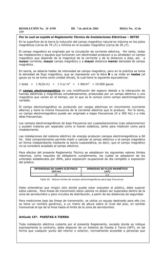RESOLUCIÓN No. 18 0398 DE 7 de abril de 2004 HOJA No. 42 de
119
Por la cual se expide el Reglamento Técnico de Instalaciones Eléctricas – RETIE
En la superficie de la tierra la inducción del campo magnético natural es máxima en los polos
magnéticos (cerca de 70 µT) y mínima en el ecuador magnético (cerca de 30 µT).
El campo magnético es originado por la circulación de corriente eléctrica. Por tanto, todas
las instalaciones y equipos que funcionen con electricidad producen a su alrededor un campo
magnético que depende de la magnitud de la corriente y de la distancia a ésta, así: a
mayor corriente, mayor campo magnético y a mayor distancia menor densidad de campo
magnético.
En teoría, se debería hablar de intensidad de campo magnético, pero en la práctica se toma
la densidad de flujo magnético, que se representa con la letra B y se mide en teslas (el
gauss ya no se toma como unidad oficial), la cual tiene la siguiente equivalencia:
1 tesla = 1 N/(A.m) = 1 V.s/ m2
= 1 Wb/m2
= 10.000 gauss
El campo electromagnético es una modificación del espacio debida a la interacción de
fuerzas eléctricas y magnéticas simultáneamente, producidas por un campo eléctrico y uno
magnético que varían en el tiempo, por lo que se le conoce como campo electromagnético
variable.
El campo electromagnético es producido por cargas eléctricas en movimiento (corriente
alterna) y tiene la misma frecuencia de la corriente eléctrica que lo produce. Por lo tanto,
un campo electromagnético puede ser originado a bajas frecuencias (0 a 300 Hz) o a más
altas frecuencias.
Los campos electromagnéticos de baja frecuencia son cuasiestacionarios (casi estacionarios)
y pueden tratarse por separado como si fueran estáticos, tanto para medición como para
modelamiento.
Las instalaciones del sistema eléctrico de energía producen campos electromagnéticos a 60
Hz. Este comportamiento permite medir o calcular el campo eléctrico y el campo magnético
en forma independiente mediante la teoría cuasiestática, es decir, que el campo magnético
no se considera acoplado al campo eléctrico.
Para efectos del presente Reglamento Técnico se establecen los siguientes valores límites
máximos, como requisito de obligatorio cumplimiento, los cuales se adoptaron de los
umbrales establecidos por IRPA, para exposición ocupacional de día completo o exposición
del público.
INTENSIDAD DE CAMPO ELÉCTRICO
(kV/m)
DENSIDAD DE FLUJO MAGNÉTICO
(mT)
10 0,5
Tabla 20. Valores límites de campos electromagnéticos para baja frecuencia.
Debe entenderse que ningún sitio donde pueda estar expuesto el público, debe superar
estos valores. Para líneas de transmisión estos valores no deben ser superados dentro de la
zona de servidumbre y para circuitos de distribución, a partir de las distancias de seguridad.
Para mediciones bajo las líneas de transmisión, se utiliza un equipo destinado para ello (no
se tiene un nombre genérico), a un metro de altura sobre el nivel del piso, en sentido
transversal al eje de la línea hasta el límite de la zona de servidumbre.
Artículo 15º. PUESTAS A TIERRA
Toda instalación eléctrica cubierta por el presente Reglamento, excepto donde se indique
expresamente lo contrario, debe disponer de un Sistema de Puesta a Tierra (SPT), en tal
forma que cualquier punto del interior o exterior, normalmente accesible a personas que
 