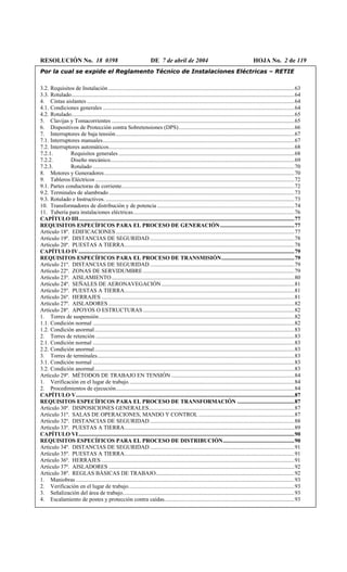 RESOLUCIÓN No. 18 0398 DE 7 de abril de 2004 HOJA No. 2 de 119
Por la cual se expide el Reglamento Técnico de Instalaciones Eléctricas – RETIE
3.2. Requisitos de Instalación ..................................................................................................................................63
3.3. Rotulado............................................................................................................................................................64
4. Cintas aislantes .................................................................................................................................................64
4.1. Condiciones generales ......................................................................................................................................64
4.2. Rotulado............................................................................................................................................................65
5. Clavijas y Tomacorrientes ................................................................................................................................65
6. Dispositivos de Protección contra Sobretensiones (DPS).................................................................................66
7. Interruptores de baja tensión.............................................................................................................................67
7.1. Interruptores manuales......................................................................................................................................67
7.2. Interruptores automáticos..................................................................................................................................68
7.2.1. Requisitos generales ...........................................................................................................................68
7.2.2. Diseño mecánico.................................................................................................................................69
7.2.3. Rotulado .............................................................................................................................................70
8. Motores y Generadores.....................................................................................................................................70
9. Tableros Eléctricos ...........................................................................................................................................72
9.1. Partes conductoras de corriente.........................................................................................................................72
9.2. Terminales de alambrado..................................................................................................................................73
9.3. Rotulado e Instructivos. ....................................................................................................................................73
10. Transformadores de distribución y de potencia ................................................................................................74
11. Tubería para instalaciones eléctricas.................................................................................................................76
CAPÍTULO III.......................................................................................................................................................77
REQUISITOS ESPECÍFICOS PARA EL PROCESO DE GENERACIÓN....................................................77
Artículo 18º. EDIFICACIONES.............................................................................................................................77
Artículo 19º. DISTANCIAS DE SEGURIDAD .....................................................................................................78
Artículo 20º. PUESTAS A TIERRA.......................................................................................................................78
CAPÍTULO IV.......................................................................................................................................................79
REQUISITOS ESPECÍFICOS PARA EL PROCESO DE TRANSMISIÓN...................................................79
Artículo 21º. DISTANCIAS DE SEGURIDAD .....................................................................................................79
Artículo 22º. ZONAS DE SERVIDUMBRE..........................................................................................................79
Artículo 23º. AISLAMIENTO................................................................................................................................80
Artículo 24º. SEÑALES DE AERONAVEGACIÓN.............................................................................................81
Artículo 25º. PUESTAS A TIERRA.......................................................................................................................81
Artículo 26º. HERRAJES .......................................................................................................................................81
Artículo 27º. AISLADORES ..................................................................................................................................82
Artículo 28º. APOYOS O ESTRUCTURAS..........................................................................................................82
1. Torres de suspensión.........................................................................................................................................82
1.1. Condición normal .............................................................................................................................................82
1.2. Condición anormal............................................................................................................................................83
2. Torres de retención ...........................................................................................................................................83
2.1. Condición normal .............................................................................................................................................83
2.2. Condición anormal............................................................................................................................................83
3. Torres de terminales..........................................................................................................................................83
3.1. Condición normal .............................................................................................................................................83
3.2. Condición anormal............................................................................................................................................83
Artículo 29º. MÉTODOS DE TRABAJO EN TENSIÓN ......................................................................................84
1. Verificación en el lugar de trabajo....................................................................................................................84
2. Procedimientos de ejecución.............................................................................................................................84
CAPÍTULO V.........................................................................................................................................................87
REQUISITOS ESPECÍFICOS PARA EL PROCESO DE TRANSFORMACIÓN ........................................87
Artículo 30º. DISPOSICIONES GENERALES......................................................................................................87
Artículo 31º. SALAS DE OPERACIONES, MANDO Y CONTROL ...................................................................87
Artículo 32º. DISTANCIAS DE SEGURIDAD .....................................................................................................88
Artículo 33º. PUESTAS A TIERRA.......................................................................................................................89
CAPÍTULO VI.......................................................................................................................................................90
REQUISITOS ESPECÍFICOS PARA EL PROCESO DE DISTRIBUCIÓN..................................................90
Artículo 34º. DISTANCIAS DE SEGURIDAD .....................................................................................................91
Artículo 35º. PUESTAS A TIERRA.......................................................................................................................91
Artículo 36º. HERRAJES .......................................................................................................................................91
Artículo 37º. AISLADORES ..................................................................................................................................92
Artículo 38º. REGLAS BÁSICAS DE TRABAJO.................................................................................................92
1. Maniobras .........................................................................................................................................................93
2. Verificación en el lugar de trabajo....................................................................................................................93
3. Señalización del área de trabajo........................................................................................................................93
4. Escalamiento de postes y protección contra caídas...........................................................................................93
 