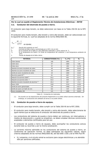 RESOLUCIÓN No. 18 0398 DE 7 de abril de 2004 HOJA No. 47 de
119
Por la cual se expide el Reglamento Técnico de Instalaciones Eléctricas – RETIE
3.2. Conductor del electrodo de puesta a tierra.
El conductor para baja tensión, se debe seleccionar con base en la Tabla 250-94 de la NTC
2050.
El conductor para media tensión, alta tensión y extra alta tensión, debe ser seleccionado con
la siguiente formula, la cual fue adoptada de la norma ANSI/IEEE 80.
9737,1
2
cf
mm
tIK
A =
en donde:
Amm
2
Sección del conductor en mm2
.
I Corriente de falla a tierra, suministrada por el OR ( rms en kA).
Kf Es la constante de la Tabla 23, para diferentes materiales y varios valores de Tm .
Tm Es la temperatura de fusión o el límite de temperatura del conductor y una temperatura ambiente de
40°C.
tc Tiempo de despeje de la falla a tierra.
MATERIAL CONDUCTIVIDAD (%) Tm (°C) KF
Cobre blando 100 1083 7
Cobre duro 97 1084 7,06
Cobre duro 97 250 11,78
Alambre de acero recubierto de cobre 40 1084 10,45
Alambre de acero recubierto de cobre 30 1084 14,64
Varilla de acero recubierta de cobre 20 1084 14,64
Aluminio grado EC(1)
61 657 12,12
Aleación de aluminio 5005(1)
53,2 652 12,41
Aleación de aluminio 6201 (1)
52,5 654 12,47
Alambre de acero recubierto de aluminio (1)
20,3 657 17,2
Acero 1020 10,8 1510 15,95
Varilla de acero galvanizado 9,8 1400 14,72
Varilla de acero con baño de cinc 8,6 419 28,96
Acero inoxidable 304 2,4 1400 30,05
Tabla 23. Constantes de materiales.
(1) De acuerdo con las disposiciones del presente Reglamento no se debe utilizar aluminio enterrado. Sin
embargo, en conductores del cableado de tierras si se puede utilizar.
3.3. Conductor de puesta a tierra de equipos.
− El conductor para baja tensión, debe cumplir con la Tabla 250-95 de la NTC 2050.
− El conductor para media tensión, alta tensión y extra alta tensión, debe seleccionarse de
igual manera que se selecciona el conductor del electrodo de puesta a tierra.
− Los conductores del sistema de puesta a tierra deben ser continuos, sin interruptores o
medios de desconexión y cuando se empalmen, se deben emplear técnicas comúnmente
aceptadas o elementos certificados para tal uso.
− El conductor de puesta a tierra de equipos, debe acompañar los conductores activos
durante todo su recorrido y por la misma canalización.
− La corriente máxima admisible en los conductores del sistema de puesta a tierra, en
condiciones de operación normal, no debe sobrepasar los siguientes valores, según
criterios adoptados de las normas ANSI/IEEE 80, del Std IEEE 1100 y de la FIPS Pub 94:
0,1 amperios, si el circuito ramal es exclusivo para cargas electrónicas y es atendido
sólo por personas calificadas.
 