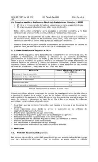 RESOLUCIÓN No. 18 0398 DE 7 de abril de 2004 HOJA No. 48 de
119
Por la cual se expide el Reglamento Técnico de Instalaciones Eléctricas – RETIE
25 mA si el circuito ramal o derivado de uso general, no tiene cargas electrónicas.
10 amperios, para subestaciones de alta y extra alta tensión.
Estos valores deben entenderse como asociados a corrientes inevitables, y no bajo
condiciones de funcionamiento anormal, debidas a instalaciones defectuosas.
− Los conductores de los cableados de puesta a tierra que por disposición de la instalación
se requieran aislar, deben ser de aislamiento color verde, verde con rayas amarillas o
identificado con marcas verdes en los puntos de inspección y extremos.
− Antes de efectuar trabajos de conexión o desconexión en los conductores del sistema de
puesta a tierra, se debe verificar que el valor de la corriente sea cero.
4. Valores de resistencia de puesta a tierra
Un buen diseño de puesta a tierra debe reflejarse en el control de las tensiones de paso, de
contacto y transferidas; sin embargo, la limitación de las tensiones transferidas
principalmente en subestaciones de media y alta tensión es igualmente importante. En
razón a que la resistencia de puesta a tierra es un indicador que limita directamente la
máxima elevación de potencial y controla las tensiones transferidas, pueden tomarse los
siguientes valores máximos de resistencia de puesta a tierra adoptados de las normas
técnicas IEC 60364-4-442, ANSI/IEEE 80, NTC 2050, NTC 4552:
APLICACIÓN VALORES MÁXIMOS DE RESISTENCIA DE
PUESTA A TIERRA
Estructuras de líneas de transmisión. 20 Ω
Subestaciones de alta y extra alta tensión. 1 Ω
Subestaciones de media tensión. 10 Ω
Protección contra rayos. 10 Ω
Neutro de acometida en baja tensión. 25 Ω
Tabla 24. Valores máximos de resistencia de puesta a tierra.
Cuando por valores altos de resistividad del terreno, de elevadas corrientes de falla a tierra
o tiempos de despeje de la misma, o que por un balance técnico-económico no resulte
práctico obtener los valores de la Tabla 24, siempre se debe garantizar que las tensiones de
paso, de contacto y transferidas en caso de un falla a tierra no superen las máximas
permitidas y tomar medidas adicionales como:
* Garantizar que las tensiones transeridas sean iguales o menores a las tensiones de
contacto.
* Hacer inaccesibles zonas donde se prevea la superación de los umbrales de
soportabilidad para seres humanos.
* Instalar pisos o pavimentos de gran aislamiento.
* Aislar todos los dispositivos que puedan ser sujetados por una persona.
* Establecer conexiones equipotenciales en las zonas críticas.
* Aislar el conductor del electrodo de puesta a tierra a su entrada en el terreno.
* Disponer de señalización en las zonas críticas.
* Dar instrucciones al personal sobre el tipo de riesgo.
* Dotar al personal de elementos de protección personal aislantes.
5. Mediciones
5.1. Medición de resistividad aparente.
Las técnicas para medir la resistividad aparente del terreno, son esencialmente las mismas
que para aplicaciones eléctricas. Para su medición se puede aplicar el método
 