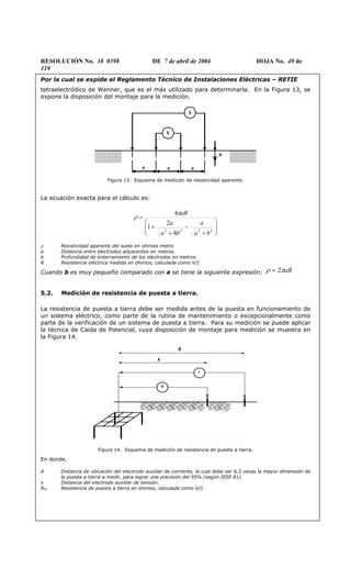 RESOLUCIÓN No. 18 0398 DE 7 de abril de 2004 HOJA No. 49 de
119
Por la cual se expide el Reglamento Técnico de Instalaciones Eléctricas – RETIE
tetraelectródico de Wenner, que es el más utilizado para determinarla. En la Figura 13, se
expone la disposición del montaje para la medición.
V
I
a a a
b
Figura 13. Esquema de medición de resistividad aparente.
La ecuación exacta para el cálculo es:








+
−
+
+
=
2222
4
2
1
4
ba
a
ba
a
aRπ
ρ
ρ Resistividad aparente del suelo en ohmios metro
a Distancia entre electrodos adyacentes en metros.
b Profundidad de enterramiento de los electrodos en metros.
R Resistencia eléctrica medida en ohmios, calculada como V/I
Cuando b es muy pequeño comparado con a se tiene la siguiente expresión: aRπρ 2=
5.2. Medición de resistencia de puesta a tierra.
La resistencia de puesta a tierra debe ser medida antes de la puesta en funcionamiento de
un sistema eléctrico, como parte de la rutina de mantenimiento o excepcionalmente como
parte de la verificación de un sistema de puesta a tierra. Para su medición se puede aplicar
la técnica de Caída de Potencial, cuya disposición de montaje para medición se muestra en
la Figura 14.
I
V
d
x
Figura 14. Esquema de medición de resistencia de puesta a tierra.
En donde,
d Distancia de ubicación del electrodo auxiliar de corriente, la cual debe ser 6,5 veces la mayor dimensión de
la puesta a tierra a medir, para lograr una precisión del 95% (según IEEE 81).
x Distancia del electrodo auxiliar de tensión.
RPT Resistencia de puesta a tierra en ohmios, calculada como V/I.
 