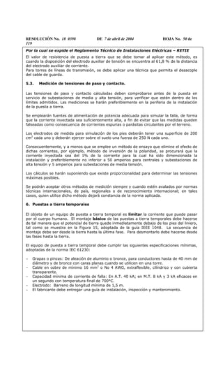 RESOLUCIÓN No. 18 0398 DE 7 de abril de 2004 HOJA No. 50 de
119
Por la cual se expide el Reglamento Técnico de Instalaciones Eléctricas – RETIE
El valor de resistencia de puesta a tierra que se debe tomar al aplicar este método, es
cuando la disposición del electrodo auxiliar de tensión se encuentra al 61,8 % de la distancia
del electrodo auxiliar de corriente.
Para torres de líneas de transmisión, se debe aplicar una técnica que permita el desacople
del cable de guarda.
5.3. Medición de tensiones de paso y contacto.
Las tensiones de paso y contacto calculadas deben comprobarse antes de la puesta en
servicio de subestaciones de media y alta tensión, para verificar que estén dentro de los
límites admitidos. Las mediciones se harán preferiblemente en la periferia de la instalación
de la puesta a tierra.
Se emplearán fuentes de alimentación de potencia adecuada para simular la falla, de forma
que la corriente inyectada sea suficientemente alta, a fin de evitar que las medidas queden
falseadas como consecuencia de corrientes espurias o parásitas circulantes por el terreno.
Los electrodos de medida para simulación de los pies deberán tener una superficie de 200
cm2
cada uno y deberán ejercer sobre el suelo una fuerza de 250 N cada uno.
Consecuentemente, y a menos que se emplee un método de ensayo que elimine el efecto de
dichas corrientes, por ejemplo, método de inversión de la polaridad, se procurará que la
corriente inyectada sea del 1% de la corriente para la cual ha sido dimensionada la
instalación y preferiblemente no inferior a 50 amperios para centrales y subestaciones de
alta tensión y 5 amperios para subestaciones de media tensión.
Los cálculos se harán suponiendo que existe proporcionalidad para determinar las tensiones
máximas posibles.
Se podrán aceptar otros métodos de medición siempre y cuando estén avalados por normas
técnicas internacionales, de país, regionales o de reconocimiento internacional; en tales
casos, quien utilice dicho método dejará constancia de la norma aplicada.
6. Puestas a tierra temporales
El objeto de un equipo de puesta a tierra temporal es limitar la corriente que puede pasar
por el cuerpo humano. El montaje básico de las puestas a tierra temporales debe hacerse
de tal manera que el potencial de tierra quede inmediatamente debajo de los pies del liniero,
tal como se muestra en la Figura 15, adoptada de la guía IEEE 1048. La secuencia de
montaje debe ser desde la tierra hasta la última fase. Para desmontarlo debe hacerse desde
las fases hasta la tierra.
El equipo de puesta a tierra temporal debe cumplir las siguientes especificaciones mínimas,
adoptadas de la norma IEC 61230:
− Grapas o pinzas: De aleación de aluminio o bronce, para conductores hasta de 40 mm de
diámetro y de bronce con caras planas cuando se utilicen en una torre.
− Cable en cobre de mínimo 16 mm2
o No 4 AWG, extraflexible, cilíndrico y con cubierta
transparente.
− Capacidad mínima de corriente de falla: En A.T. 40 kA; en M.T. 8 kA y 3 kA eficaces en
un segundo con temperatura final de 700°C.
− Electrodo: Barreno de longitud mínima de 1,5 m.
− El fabricante debe entregar una guía de instalación, inspección y mantenimiento.
 