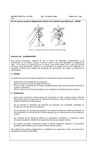 RESOLUCIÓN No. 18 0398 DE 7 de abril de 2004 HOJA No. 51 de
119
Por la cual se expide el Reglamento Técnico de Instalaciones Eléctricas – RETIE
Figura 15. Montajes típicos de puestas a tierra temporales.
Artículo 16º. ILUMINACIÓN
Una buena iluminación, además de ser un factor de seguridad, productividad y de
rendimiento en el trabajo, mejora el confort visual y hace más agradable y acogedora la
vida. Si se tiene en cuenta que por lo menos una quinta parte de la vida del hombre
transcurre bajo alumbrado artificial, se comprenderá el interés que hay en establecer los
requisitos mínimos para realizar los proyectos de iluminación, los cuales se presentan a
continuación.
1. Diseño
Un diseño de iluminación debe comprender las siguientes condiciones esenciales:
− Suministrar una cantidad de luz suficiente.
− Eliminar todas las causas de deslumbramiento.
− Prever el tipo y cantidad de luminarias apropiadas para cada caso particular teniendo en
cuenta su eficiencia.
− Utilizar fuentes luminosas que aseguren una satisfactoria distribución de los colores.
2. Instalación
− Debe existir suministro ininterrumpido de iluminación en sitios y áreas donde la falta de
ésta pueda originar riesgos para la vida de las personas, como en áreas críticas y en los
medios de egreso para evacuación.
− No se permite la utilización de lámparas de descarga con encendido retardado en
circuitos de iluminación de emergencia
− Los alumbrados de emergencia equipados con grupos de baterías, deben permanecer en
funcionamiento un mínimo de 90 minutos después que se interrumpa el servicio eléctrico
normal.
− Los residuos de las lámparas deben ser manejados cumpliendo la regulación sobre
manejo de desechos, debido a las sustancias tóxicas que puedan poseer.
− En lugares accesibles a personas donde se operen maquinas rotativas, la iluminación
instalada debe diseñarse para evitar el efecto estroboscópico.
Para efectos del presente Reglamento se establecen los siguientes niveles de iluminancia,
adoptados de la Norma ISO 8995.
 
