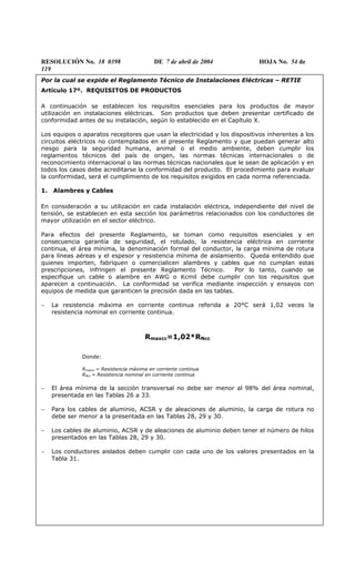 RESOLUCIÓN No. 18 0398 DE 7 de abril de 2004 HOJA No. 54 de
119
Por la cual se expide el Reglamento Técnico de Instalaciones Eléctricas – RETIE
Artículo 17º. REQUISITOS DE PRODUCTOS
A continuación se establecen los requisitos esenciales para los productos de mayor
utilización en instalaciones eléctricas. Son productos que deben presentar certificado de
conformidad antes de su instalación, según lo establecido en el Capítulo X.
Los equipos o aparatos receptores que usan la electricidad y los dispositivos inherentes a los
circuitos eléctricos no contemplados en el presente Reglamento y que puedan generar alto
riesgo para la seguridad humana, animal o el medio ambiente, deben cumplir los
reglamentos técnicos del país de origen, las normas técnicas internacionales o de
reconocimiento internacional o las normas técnicas nacionales que le sean de aplicación y en
todos los casos debe acreditarse la conformidad del producto. El procedimiento para evaluar
la conformidad, será el cumplimiento de los requisitos exigidos en cada norma referenciada.
1. Alambres y Cables
En consideración a su utilización en cada instalación eléctrica, independiente del nivel de
tensión, se establecen en esta sección los parámetros relacionados con los conductores de
mayor utilización en el sector eléctrico.
Para efectos del presente Reglamento, se toman como requisitos esenciales y en
consecuencia garantía de seguridad, el rotulado, la resistencia eléctrica en corriente
continua, el área mínima, la denominación formal del conductor, la carga mínima de rotura
para líneas aéreas y el espesor y resistencia mínima de aislamiento. Queda entendido que
quienes importen, fabriquen o comercialicen alambres y cables que no cumplan estas
prescripciones, infringen el presente Reglamento Técnico. Por lo tanto, cuando se
especifique un cable o alambre en AWG o Kcmil debe cumplir con los requisitos que
aparecen a continuación. La conformidad se verifica mediante inspección y ensayos con
equipos de medida que garanticen la precisión dada en las tablas.
− La resistencia máxima en corriente continua referida a 20°C será 1,02 veces la
resistencia nominal en corriente continua.
Rmaxcc=1,02*RNcc
Donde:
Rmaxcc = Resistencia máxima en corriente continua
RNcc = Resistencia nominal en corriente continua
− El área mínima de la sección transversal no debe ser menor al 98% del área nominal,
presentada en las Tablas 26 a 33.
− Para los cables de aluminio, ACSR y de aleaciones de aluminio, la carga de rotura no
debe ser menor a la presentada en las Tablas 28, 29 y 30.
− Los cables de aluminio, ACSR y de aleaciones de aluminio deben tener el número de hilos
presentados en las Tablas 28, 29 y 30.
− Los conductores aislados deben cumplir con cada uno de los valores presentados en la
Tabla 31.
 
