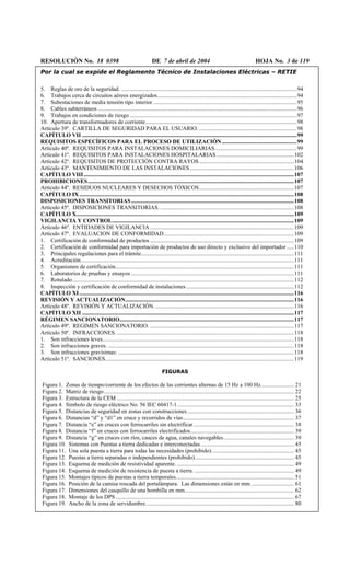 RESOLUCIÓN No. 18 0398 DE 7 de abril de 2004 HOJA No. 3 de 119
Por la cual se expide el Reglamento Técnico de Instalaciones Eléctricas – RETIE
5. Reglas de oro de la seguridad. ..........................................................................................................................94
6. Trabajos cerca de circuitos aéreos energizados.................................................................................................94
7. Subestaciones de media tensión tipo interior....................................................................................................95
8. Cables subterráneos ..........................................................................................................................................96
9. Trabajos en condiciones de riesgo ....................................................................................................................97
10. Apertura de transformadores de corriente.........................................................................................................98
Artículo 39º. CARTILLA DE SEGURIDAD PARA EL USUARIO. ....................................................................98
CAPÍTULO VII .....................................................................................................................................................99
REQUISITOS ESPECÍFICOS PARA EL PROCESO DE UTILIZACIÓN ....................................................99
Artículo 40º. REQUISITOS PARA INSTALACIONES DOMICILIARIAS.........................................................99
Artículo 41º. REQUISITOS PARA INSTALACIONES HOSPITALARIAS......................................................102
Artículo 42º. REQUISITOS DE PROTECCIÓN CONTRA RAYOS..................................................................104
Artículo 43º. MANTENIMIENTO DE LAS INSTALACIONES ........................................................................106
CAPÍTULO VIII..................................................................................................................................................107
PROHIBICIONES...............................................................................................................................................107
Artículo 44º. RESIDUOS NUCLEARES Y DESECHOS TÓXICOS..................................................................107
CAPÍTULO IX.....................................................................................................................................................108
DISPOSICIONES TRANSITORIAS.................................................................................................................108
Artículo 45º. DISPOSICIONES TRANSITORIAS..............................................................................................108
CAPÍTULO X.......................................................................................................................................................109
VIGILANCIA Y CONTROL..............................................................................................................................109
Artículo 46º. ENTIDADES DE VIGILANCIA....................................................................................................109
Artículo 47º. EVALUACION DE CONFORMIDAD ..........................................................................................109
1. Certificación de conformidad de productos....................................................................................................109
2. Certificación de conformidad para importación de productos de uso directo y exclusivo del importador .....110
3. Principales regulaciones para el trámite..........................................................................................................111
4. Acreditación....................................................................................................................................................111
5. Organismos de certificación............................................................................................................................111
6. Laboratorios de pruebas y ensayos .................................................................................................................111
7. Rotulado..........................................................................................................................................................112
8. Inspección y certificación de conformidad de instalaciones...........................................................................112
CAPÍTULO XI.....................................................................................................................................................116
REVISIÓN Y ACTUALIZACIÓN.....................................................................................................................116
Artículo 48º. REVISIÓN Y ACTUALIZACIÓN. ................................................................................................116
CAPÍTULO XII ...................................................................................................................................................117
RÉGIMEN SANCIONATORIO.........................................................................................................................117
Artículo 49º. REGIMEN SANCIONATORIO. ....................................................................................................117
Artículo 50º. INFRACCIONES............................................................................................................................118
1. Son infracciones leves.....................................................................................................................................118
2. Son infracciones graves. .................................................................................................................................118
3. Son infracciones gravísimas: ..........................................................................................................................118
Artículo 51º. SANCIONES...................................................................................................................................119
FIGURAS
Figura 1. Zonas de tiempo/corriente de los efectos de las corrientes alternas de 15 Hz a 100 Hz....................... 21
Figura 2. Matriz de riesgo.................................................................................................................................... 22
Figura 3. Estructura de la CEM ........................................................................................................................... 25
Figura 4. Símbolo de riesgo eléctrico No. 56 IEC 60417-1................................................................................. 33
Figura 5. Distancias de seguridad en zonas con construcciones.......................................................................... 36
Figura 6. Distancias “d” y “d1” en cruce y recorridos de vías............................................................................. 37
Figura 7. Distancia “e” en cruces con ferrocarriles sin electrificar...................................................................... 38
Figura 8. Distancia “f” en cruces con ferrocarriles electrificados........................................................................ 39
Figura 9. Distancia “g” en cruces con ríos, cauces de agua, canales navegables................................................. 39
Figura 10. Sistemas con Puestas a tierra dedicadas e interconectadas................................................................. 45
Figura 11. Una sola puesta a tierra para todas las necesidades (prohibido)......................................................... 45
Figura 12. Puestas a tierra separadas o independientes (prohibido)..................................................................... 45
Figura 13. Esquema de medición de resistividad aparente. ................................................................................. 49
Figura 14. Esquema de medición de resistencia de puesta a tierra. ..................................................................... 49
Figura 15. Montajes típicos de puestas a tierra temporales.................................................................................. 51
Figura 16. Posición de la camisa roscada del portalámpara. Las dimensiones están en mm. ............................. 61
Figura 17. Dimensiones del casquillo de una bombilla en mm............................................................................ 62
Figura 18. Montaje de los DPS............................................................................................................................ 67
Figura 19. Ancho de la zona de servidumbre....................................................................................................... 80
 