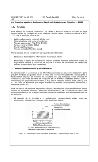 RESOLUCIÓN No. 18 0398 DE 7 de abril de 2004 HOJA No. 61 de
119
Por la cual se expide el Reglamento Técnico de Instalaciones Eléctricas – RETIE
1.1. Rotulado
Para efectos del presente reglamento, los cables o alambres aislados utilizados en baja
tensión, deben ser rotulados en forma indeleble y legible, según criterio adoptado de la NTC-
1332, con la siguiente información:
− Calibre del conductor en kcmil, AWG o mm2
.
− Material del que está hecho el conductor.
− Tipo de aislamiento. (TW, THW, THHN.)
− Tensión nominal (300V, 600V)
− Nombre del fabricante.
− Tipo de cableado (Alambre, cable).
Dicho rotulado deberá cumplir con las siguientes características:
− El rótulo se debe repetir a intervalos no mayores de 63 cm.
− El rotulado se acepta en alto relieve o impreso con tinta indeleble, también se acepta en
bajo relieve siempre y cuando no se reduzca el espesor de aislamiento por debajo del
mínimo establecido en este reglamento.
2. Bombilla Incandescente y portalámparas
En consideración al uso masivo, a los diferentes accidentes que se pueden ocasionar y para
prevenir prácticas que pueden inducir a error, esta sección del Reglamento Técnico aplica a
las bombillas eléctricas de filamento de tungsteno para uso doméstico y usos similares de
iluminación, con bulbo de vidrio en cualquiera de sus formas y acabados (blanco, claro y
esmerilado) con potencia nominal entre 25 W y 200 W y tensión nominal entre 100 V y 250
V. No cubre las bombillas que tengan acabados de colores con propósitos decorativos y
bombillas tipo luz día.
Para los efectos del presente Reglamento Técnico, las bombillas y los portalámparas deben
cumplir los siguientes requisitos, adoptados de la norma IEC 64 y comprobados a partir del
examen comparativo del producto contra los requisitos específicos aplicables establecidos en
dicha norma:
− El casquillo de la bombilla y el portalámpara correspondiente deben tener las
dimensiones y tolerancias indicadas en las siguientes figuras:
Figura 16. Posición de la camisa roscada del portalámpara. Las dimensiones están en mm.
 