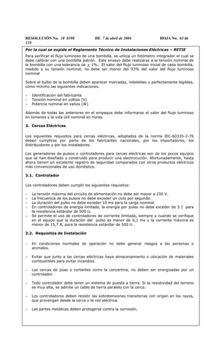RESOLUCIÓN No. 18 0398 DE 7 de abril de 2004 HOJA No. 63 de
119
Por la cual se expide el Reglamento Técnico de Instalaciones Eléctricas – RETIE
Para verificar el flujo luminoso de una bombilla, se utiliza un fotómetro integrador el cual se
debe calibrar con una bombilla patrón. Este ensayo debe realizarse a la tensión nominal de
la bombilla con una tolerancia de + 1%. El valor del flujo luminoso inicial de cada bombilla,
medido a su tensión nominal, no debe ser menor del 93% del valor del flujo luminoso
nominal
Sobre el bulbo de la bombilla deben aparecer marcadas, indelebles y perfectamente legibles,
como mínimo las siguientes indicaciones.
− Identificación del fabricante
− Tensión nominal en voltios (V)
− Potencia nominal en vatios (W)
Además de todas las anteriores en el empaque debe informarse el valor del flujo luminoso
en lúmenes y la vida útil nominal en horas.
3. Cercas Eléctricas
Los siguientes requisitos para cercas eléctricas, adoptados de la norma IEC-60335-2-76
deben cumplirse por parte de los fabricantes nacionales, por los importadores, los
distribuidores y por los instaladores.
Los generadores de pulsos o controladores para cercas eléctricas son de los pocos equipos
que se han diseñado y construido para producir una electrocución. Afortunadamente, hasta
ahora tienen un excelente registro de seguridad comparados con otros productos eléctricos
más convencionales de uso doméstico.
3.1. Controlador
Los controladores deben cumplir los siguientes requisitos:
− La tensión máxima del circuito de alimentación no debe ser mayor a 250 V.
− La frecuencia de los pulsos no debe exceder un ciclo por segundo.
− La duración del pulso no debe exceder 10 ms para la carga nominal.
− En controladores de energía limitada, la energía por pulso no debe exceder de 5 J para
la resistencia estándar de 500 Ω.
− Se permite el uso de controladores de corriente limitada, siempre y cuando se verifique
en el equipo que la duración del pulso es menor de 0,1 ms y la corriente máxima es
menor de 15,7 A, para la resistencia estándar de 500 Ω .
3.2. Requisitos de Instalación
− En condiciones normales de operación no debe generar riesgos a las personas o
animales.
− Evitar que junto a las cercas eléctricas haya almacenamiento o ubicación de materiales
combustibles para evitar incendios.
− Las cercas de púas o cortantes como la concertina, no deben ser energizadas por un
controlador.
− Todo controlador debe tener un sistema de puesta a tierra. Si la resistividad del terreno
es muy alta, se admite un cable de tierra paralelo con la cerca.
− Los controladores deben resistir las sobretensiones transitorias con origen en los rayos,
que provengan desde la cerca o la red eléctrica.
− Las partes metálicas deben protegerse contra la corrosión.
 