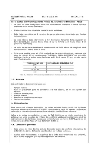RESOLUCIÓN No. 18 0398 DE 7 de abril de 2004 HOJA No. 64 de
119
Por la cual se expide el Reglamento Técnico de Instalaciones Eléctricas – RETIE
− La cerca no debe energizarse desde dos controladores diferentes o desde circuitos
diferentes de un mismo controlador.
− El alambrado de toda cerca debe montarse sobre aisladores.
− Debe haber un mínimo de 2 m entre dos cercas diferentes, alimentadas con fuentes
independientes.
− La cerca eléctrica debe estar mínimo a 2 m de distancia horizontal de la proyección en
tierra del conductor exterior de una línea ≤ 1 kV y a mínimo 15 m de una línea > 1 kV
(tensiones nominales).
− La altura de las cercas eléctricas en inmediaciones de líneas aéreas de energía no debe
sobrepasar los 2 metros sobre el suelo.
− Toda cerca paralela a una vía pública deberá ser claramente identificada, mediante una
placa de 10 cm x 20 cm con el anuncio “CUIDADO – CERCA ELECTRICA” con impresión
indeleble, inscrita a ambos lados, las letras serán de al menos 2,5 cm, en color negro
sobre fondo amarillo.
TENSION DE LA RED
(kV)
DISTANCIA DE SEGURIDAD (m)
≤ 1 3
> 1 y ≤ 33 4
> 33 8
Tabla 35. Distancias mínimas de seguridad de cercas eléctricas a circuitos de distribución
3.3. Rotulado
Los controladores deben ser marcados con:
− Tensión nominal
− Aviso de prevención para no conectarse a la red eléctrica, en los que operan con
baterías.
− Duración de cada pulso.
− Energía máxima
− Resistencia tomada como estándar.
− Tiempo entre pulsos.
4. Cintas aislantes
Para efectos del presente Reglamento, las cintas aislantes deben cumplir los siguientes
requisitos adoptados de la norma NTC-1023 comprobados a partir del examen comparativo
del producto contra los requisitos específicos aplicables establecidos en tal norma:
Aplica a las cintas termoplásticas ya sean de PVC (policloruro de vinilo, copolimero de
policloruro de vinilo y acetato de vinilo) o de polietileno, usadas como aislamiento eléctrico
sobre empalmes de alambres y cables cuya temperatura no sea mayor de 80°C, para uso en
instalaciones eléctricas hasta un nivel de tensión de 600 V.
4.1. Condiciones generales
− Cada uno de los rollos de cinta aislante debe estar exento de un efecto telescópico y de
distorsión; los bordes de la cinta aislante deben ser rectos y continuos.
− Cuando sean desenrolladas, la superficie de la cinta debe conservarse lisa, uniforme,
estar exenta de pegotes y de lugares desprovistos de adhesivos.
 