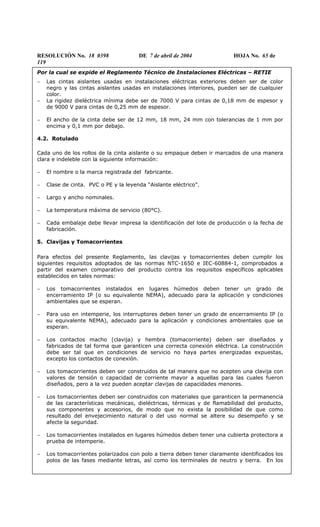 RESOLUCIÓN No. 18 0398 DE 7 de abril de 2004 HOJA No. 65 de
119
Por la cual se expide el Reglamento Técnico de Instalaciones Eléctricas – RETIE
− Las cintas aislantes usadas en instalaciones eléctricas exteriores deben ser de color
negro y las cintas aislantes usadas en instalaciones interiores, pueden ser de cualquier
color.
− La rigidez dieléctrica mínima debe ser de 7000 V para cintas de 0,18 mm de espesor y
de 9000 V para cintas de 0,25 mm de espesor.
− El ancho de la cinta debe ser de 12 mm, 18 mm, 24 mm con tolerancias de 1 mm por
encima y 0,1 mm por debajo.
4.2. Rotulado
Cada uno de los rollos de la cinta aislante o su empaque deben ir marcados de una manera
clara e indeleble con la siguiente información:
− El nombre o la marca registrada del fabricante.
− Clase de cinta. PVC o PE y la leyenda “Aislante eléctrico”.
− Largo y ancho nominales.
− La temperatura máxima de servicio (80°C).
− Cada embalaje debe llevar impresa la identificación del lote de producción o la fecha de
fabricación.
5. Clavijas y Tomacorrientes
Para efectos del presente Reglamento, las clavijas y tomacorrientes deben cumplir los
siguientes requisitos adoptados de las normas NTC-1650 e IEC-60884-1, comprobados a
partir del examen comparativo del producto contra los requisitos específicos aplicables
establecidos en tales normas:
− Los tomacorrientes instalados en lugares húmedos deben tener un grado de
encerramiento IP (o su equivalente NEMA), adecuado para la aplicación y condiciones
ambientales que se esperan.
− Para uso en intemperie, los interruptores deben tener un grado de encerramiento IP (o
su equivalente NEMA), adecuado para la aplicación y condiciones ambientales que se
esperan.
− Los contactos macho (clavija) y hembra (tomacorriente) deben ser diseñados y
fabricados de tal forma que garanticen una correcta conexión eléctrica. La construcción
debe ser tal que en condiciones de servicio no haya partes energizadas expuestas,
excepto los contactos de conexión.
− Los tomacorrientes deben ser construidos de tal manera que no acepten una clavija con
valores de tensión o capacidad de corriente mayor a aquellas para las cuales fueron
diseñados, pero a la vez pueden aceptar clavijas de capacidades menores.
− Los tomacorrientes deben ser construidos con materiales que garanticen la permanencia
de las características mecánicas, dieléctricas, térmicas y de flamabilidad del producto,
sus componentes y accesorios, de modo que no exista la posibilidad de que como
resultado del envejecimiento natural o del uso normal se altere su desempeño y se
afecte la seguridad.
− Los tomacorrientes instalados en lugares húmedos deben tener una cubierta protectora a
prueba de intemperie.
− Los tomacorrientes polarizados con polo a tierra deben tener claramente identificados los
polos de las fases mediante letras, así como los terminales de neutro y tierra. En los
 