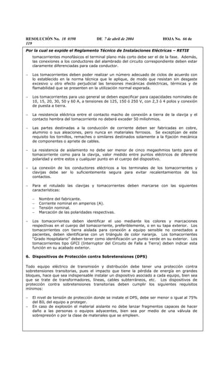 RESOLUCIÓN No. 18 0398 DE 7 de abril de 2004 HOJA No. 66 de
119
Por la cual se expide el Reglamento Técnico de Instalaciones Eléctricas – RETIE
tomacorrientes monofásicos el terminal plano más corto debe ser el de la fase. Además,
las conexiones a los conductores del alambrado del circuito correspondiente deben estar
claramente diferenciadas para cada conductor.
− Los tomacorrientes deben poder realizar un número adecuado de ciclos de acuerdo con
lo establecido en la norma técnica que le aplique, de modo que resistan sin desgaste
excesivo u otro efecto perjudicial las tensiones mecánicas dieléctricas, térmicas y de
flamabilidad que se presenten en la utilización normal esperada.
− Los tomacorrientes para uso general se deben especificar para capacidades nominales de
10, 15, 20, 30, 50 y 60 A, a tensiones de 125, 150 ó 250 V, con 2,3 ó 4 polos y conexión
de puesta a tierra.
− La resistencia eléctrica entre el contacto macho de conexión a tierra de la clavija y el
contacto hembra del tomacorriente no deberá exceder 50 miliohmios.
− Las partes destinadas a la conducción de corriente deben ser fabricadas en cobre,
aluminio o sus aleaciones, pero nunca en materiales ferrosos. Se exceptúan de este
requisito los tornillos, remaches o similares destinados solamente a la fijación mecánica
de componentes o apriete de cables.
− La resistencia de aislamiento no debe ser menor de cinco megaohmios tanto para el
tomacorriente como para la clavija, valor medido entre puntos eléctricos de diferente
polaridad y entre estos y cualquier punto en el cuerpo del dispositivo.
− La conexión de los conductores eléctricos a los terminales de los tomacorrientes y
clavijas debe ser lo suficientemente segura para evitar recalentamientos de los
contactos.
− Para el rotulado las clavijas y tomacorrientes deben marcarse con las siguientes
características:
− Nombre del fabricante.
− Corriente nominal en amperios (A).
− Tensión nominal.
− Marcación de las polaridades respectivas.
− Los tomacorrientes deben identificar el uso mediante los colores y marcaciones
respectivas en el cuerpo del tomacorriente, preferiblemente, o en su tapa exterior. Los
tomacorrientes con tierra aislada para conexión a equipo sensible no conectados a
pacientes, deben identificarse con un triángulo de color naranja. Los tomacorrientes
“Grado Hospitalario” deben tener como identificación un punto verde en su exterior. Los
tomacorrientes tipo GFCI (Interruptor del Circuito de Falla a Tierra) deben indicar esta
función en su acabado exterior.
6. Dispositivos de Protección contra Sobretensiones (DPS)
Todo equipo eléctrico de transmisión y distribución debe tener una protección contra
sobretensiones transitorias, pues el impacto que tiene la pérdida de energía en grandes
bloques, hace que sea indispensable instalar un dispositivo asociado a cada equipo, bien sea
que se trate de transformadores, líneas, cables subterráneos, etc. Los dispositivos de
protección contra sobretensiones transitorias deben cumplir los siguientes requisitos
mínimos:
− El nivel de tensión de protección donde se instale el DPS, debe ser menor o igual al 75%
del BIL del equipo a proteger.
− En caso de explosión el material aislante no debe lanzar fragmentos capaces de hacer
daño a las personas o equipos adyacentes, bien sea por medio de una válvula de
sobrepresión o por la clase de materiales que se empleen.
 