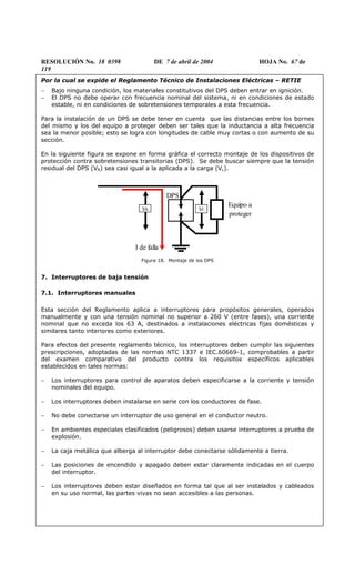 RESOLUCIÓN No. 18 0398 DE 7 de abril de 2004 HOJA No. 67 de
119
Por la cual se expide el Reglamento Técnico de Instalaciones Eléctricas – RETIE
− Bajo ninguna condición, los materiales constitutivos del DPS deben entrar en ignición.
− El DPS no debe operar con frecuencia nominal del sistema, ni en condiciones de estado
estable, ni en condiciones de sobretensiones temporales a esta frecuencia.
Para la instalación de un DPS se debe tener en cuenta que las distancias entre los bornes
del mismo y los del equipo a proteger deben ser tales que la inductancia a alta frecuencia
sea la menor posible; esto se logra con longitudes de cable muy cortas o con aumento de su
sección.
En la siguiente figura se expone en forma gráfica el correcto montaje de los dispositivos de
protección contra sobretensiones transitorias (DPS). Se debe buscar siempre que la tensión
residual del DPS (VR) sea casi igual a la aplicada a la carga (Vc).
Figura 18. Montaje de los DPS
7. Interruptores de baja tensión
7.1. Interruptores manuales
Esta sección del Reglamento aplica a interruptores para propósitos generales, operados
manualmente y con una tensión nominal no superior a 260 V (entre fases), una corriente
nominal que no exceda los 63 A, destinados a instalaciones eléctricas fijas domésticas y
similares tanto interiores como exteriores.
Para efectos del presente reglamento técnico, los interruptores deben cumplir las siguientes
prescripciones, adoptadas de las normas NTC 1337 e IEC.60669-1, comprobables a partir
del examen comparativo del producto contra los requisitos específicos aplicables
establecidos en tales normas:
− Los interruptores para control de aparatos deben especificarse a la corriente y tensión
nominales del equipo.
− Los interruptores deben instalarse en serie con los conductores de fase.
− No debe conectarse un interruptor de uso general en el conductor neutro.
− En ambientes especiales clasificados (peligrosos) deben usarse interruptores a prueba de
explosión.
− La caja metálica que alberga al interruptor debe conectarse sólidamente a tierra.
− Las posiciones de encendido y apagado deben estar claramente indicadas en el cuerpo
del interruptor.
− Los interruptores deben estar diseñados en forma tal que al ser instalados y cableados
en su uso normal, las partes vivas no sean accesibles a las personas.
VR VC
Equipo a
proteger
I de falla
DPS
 