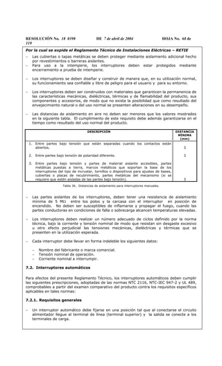RESOLUCIÓN No. 18 0398 DE 7 de abril de 2004 HOJA No. 68 de
119
Por la cual se expide el Reglamento Técnico de Instalaciones Eléctricas – RETIE
− Las cubiertas o tapas metálicas se deben proteger mediante aislamiento adicional hecho
por revestimientos o barreras aislantes.
− Para uso a la intemperie, los interruptores deben estar protegidos mediante
encerramiento a prueba de intemperie.
− Los interruptores se deben diseñar y construir de manera que, en su utilización normal,
su funcionamiento sea confiable y libre de peligro para el usuario y para su entorno.
− Los interruptores deben ser construidos con materiales que garanticen la permanencia de
las características mecánicas, dieléctricas, térmicas y de flamabilidad del producto, sus
componentes y accesorios, de modo que no exista la posibilidad que como resultado del
envejecimiento natural o del uso normal se presenten alteraciones en su desempeño.
− Las distancias de aislamiento en aire no deben ser menores que los valores mostrados
en la siguiente tabla. El cumplimiento de este requisito debe además garantizarse en el
tiempo como resultado del uso normal del producto.
DESCRIPCIÓN DISTANCIA
MÍNIMA
(mm)
1. Entre partes bajo tensión que están separadas cuando los contactos están
abiertos.
2. Entre partes bajo tensión de polaridad diferente.
3. Entre partes bajo tensión y partes de material aislante accesibles, partes
metálicas puestas a tierra, marcos metálicos que soportan la base de los
interruptores del tipo de incrustar, tornillos o dispositivos para ajustes de bases,
cubiertas o placas de recubrimiento, partes metálicas del mecanismo (si se
requiere que estén aisladas de las partes bajo tensión).
3
3
3
Tabla 36. Distancias de aislamiento para interruptores manuales.
− Las partes aislantes de los interruptores, deben tener una resistencia de aislamiento
mínima de 5 MΩ entre los polos y la carcasa con el interruptor en posición de
encendido. No deben ser susceptibles de inflamarse y propagar el fuego, cuando las
partes conductoras en condiciones de falla o sobrecarga alcancen temperaturas elevadas.
− Los interruptores deben realizar un número adecuado de ciclos definido por la norma
técnica, bajo la corriente y tensión nominal de modo que resistan sin desgaste excesivo
u otro efecto perjudicial las tensiones mecánicas, dieléctricas y térmicas que se
presenten en la utilización esperada.
− Cada interruptor debe llevar en forma indeleble los siguientes datos:
− Nombre del fabricante o marca comercial.
− Tensión nominal de operación.
− Corriente nominal a interrumpir.
7.2. Interruptores automáticos
Para efectos del presente Reglamento Técnico, los interruptores automáticos deben cumplir
las siguientes prescripciones, adoptadas de las normas NTC 2116, NTC-IEC 947-2 y UL 489,
comprobables a partir del examen comparativo del producto contra los requisitos específicos
aplicables en tales normas:
7.2.1. Requisitos generales
− Un interruptor automático debe fijarse en una posición tal que al conectarse el circuito
alimentador llegue al terminal de línea (terminal superior) y la salida se conecte a los
terminales de carga.
 