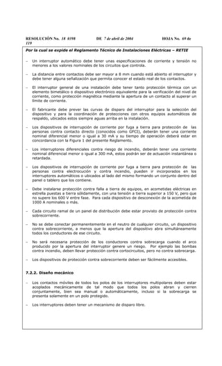 RESOLUCIÓN No. 18 0398 DE 7 de abril de 2004 HOJA No. 69 de
119
Por la cual se expide el Reglamento Técnico de Instalaciones Eléctricas – RETIE
− Un interruptor automático debe tener unas especificaciones de corriente y tensión no
menores a los valores nominales de los circuitos que controla.
− La distancia entre contactos debe ser mayor a 8 mm cuando está abierto el interruptor y
debe tener alguna señalización que permita conocer el estado real de los contactos.
− El interruptor general de una instalación debe tener tanto protección térmica con un
elemento bimetálico o dispositivo electrónico equivalente para la verificación del nivel de
corriente, como protección magnética mediante la apertura de un contacto al superar un
límite de corriente.
− El fabricante debe prever las curvas de disparo del interruptor para la selección del
dispositivo y para la coordinación de protecciones con otros equipos automáticos de
respaldo, ubicados estos siempre aguas arriba en la instalación.
− Los dispositivos de interrupción de corriente por fuga a tierra para protección de las
personas contra contacto directo (conocidos como GFCI), deberán tener una corriente
nominal diferencial menor o igual a 30 mA y su tiempo de operación deberá estar en
concordancia con la Figura 1 del presente Reglamento.
− Los interruptores diferenciales contra riesgo de incendio, deberán tener una corriente
nominal diferencial menor o igual a 300 mA, estos podrán ser de actuación instantánea o
retardada.
− Los dispositivos de interrupción de corriente por fuga a tierra para protección de las
personas contra electrocución y contra incendio, pueden ir incorporados en los
interruptores automáticos o ubicados al lado del mismo formando un conjunto dentro del
panel o tablero que los contiene.
− Debe instalarse protección contra falla a tierra de equipos, en acometidas eléctricas en
estrella puestas a tierra sólidamente, con una tensión a tierra superior a 150 V, pero que
no supere los 600 V entre fase. Para cada dispositivo de desconexión de la acometida de
1000 A nominales o más.
− Cada circuito ramal de un panel de distribución debe estar provisto de protección contra
sobrecorriente.
− No se debe conectar permanentemente en el neutro de cualquier circuito, un dispositivo
contra sobrecorriente, a menos que la apertura del dispositivo abra simultáneamente
todos los conductores de ese circuito.
− No será necesaria protección de los conductores contra sobrecarga cuando el arco
producido por la apertura del interruptor genere un riesgo. Por ejemplo las bombas
contra incendio, deben llevar protección contra cortocircuitos, pero no contra sobrecarga.
− Los dispositivos de protección contra sobrecorriente deben ser fácilmente accesibles.
7.2.2. Diseño mecánico
− Los contactos móviles de todos los polos de los interruptores multipolares deben estar
acoplados mecánicamente de tal modo que todos los polos abran y cierren
conjuntamente, bien sea manual o automáticamente, incluso si la sobrecarga se
presenta solamente en un polo protegido.
− Los interruptores deben tener un mecanismo de disparo libre.
 