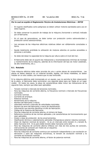 RESOLUCIÓN No. 18 0398 DE 7 de abril de 2004 HOJA No. 71 de
119
Por la cual se expide el Reglamento Técnico de Instalaciones Eléctricas – RETIE
− En lugares clasificados como peligrosos se deben utilizar motores aprobados para uso en
estos lugares.
− Se debe conservar la posición de trabajo de la máquina (horizontal o vertical) indicada
por el fabricante.
− En el caso de generadores, se debe contar con protección contra sobrevelocidad y
protección contra sobrecorrientes.
− Las carcasas de las máquinas eléctricas rotativas deben ser sólidamente conectadas a
tierra.
− Queda totalmente prohibida la utilización de motores abiertos en puntos accesibles a
personas o animales.
− Se debe derratear la capacidad de la máquina por altura sobre el nivel del mar.
− El fabricante debe dar al usuario las indicaciones y recomendaciones mínimas de montaje
y mantenimiento de la máquina, además de la información del tipo de motor (estándar,
de alto rendimiento, etc.).
8.1. Rotulado
Toda máquina eléctrica debe estar provista de una o varias placas de características. Las
placas se deben elaborar en un material durable, legible, con letras indelebles, se deben
instalar en un sitio visible y de manera que no sea removible.
Si la máquina eléctrica está incorporada en un equipo, que no permita la libre observación
de la placa, el fabricante debe suministrar una segunda placa para ser fijada en un lugar
visible. En todos los casos, la placa de características debe incluir las indicaciones de la
siguiente lista, siempre que ellas sean aplicables:
− Tensión nominal o intervalo de tensiones nominales.
− Para las máquinas de corriente alterna, la frecuencia nominal o intervalo de frecuencias
nominales.
− Corriente nominal.
− Corriente de arranque.
− Potencia nominal.
− Rendimiento de la máquina.
− Nombre del fabricante o marca.
− Velocidad nominal o intervalo de velocidades nominales.
− Número de serie del fabricante o marca de identificación.
− Información que permita identificar el año de fabricación.
− Código de la maquina del fabricante.
− Para las máquinas de corriente alterna, el número de fases.
− Referencia numérica de las normas aplicadas y de características de funcionamiento que
sean aplicables.
− Grado o clase de protección de los encerramientos.
− Clasificación térmica o calentamiento admisible (Temperatura exterior máxima nominal).
− Clase de régimen nominal de tensión. Si es un intervalo entre tensión A y tensión B,
debe marcarse A-B. Si es para doble tensión debe marcarse como A/B.
− Para las máquinas de corriente alterna trifásica con más de tres puntos de conexión,
instrucciones de conexión por medio de un esquema.
− Sobrevelocidad admisible.
− Para las máquinas de corriente continua con excitación independiente o con excitación en
derivación y para las máquinas sincrónicas, la tensión de excitación nominal y la
corriente de excitación nominal.
− Para las máquinas de corriente alterna, el factor de potencia nominal.
 