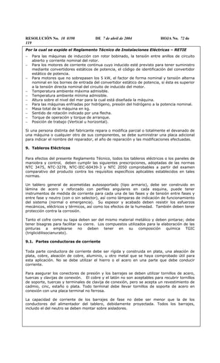 RESOLUCIÓN No. 18 0398 DE 7 de abril de 2004 HOJA No. 72 de
119
Por la cual se expide el Reglamento Técnico de Instalaciones Eléctricas – RETIE
− Para las máquinas de inducción con rotor bobinado, la tensión entre anillos de circuito
abierto y corriente nominal del rotor.
− Para los motores de corriente continua cuyo inducido esté previsto para tener suministro
mediante convertidores estáticos de potencia, el código de identificación del convertidor
estático de potencia.
− Para motores que no sobrepasen los 5 kW, el factor de forma nominal y tensión alterna
nominal en los bornes de entrada del convertidor estático de potencia, si ésta es superior
a la tensión directa nominal del circuito de inducido del motor.
− Temperatura ambiente máxima admisible.
− Temperatura ambiente mínima admisible.
− Altura sobre el nivel del mar para la cual está diseñada la máquina.
− Para las máquinas enfriadas por hidrógeno, presión del hidrógeno a la potencia nominal.
− Masa total de la máquina en kg.
− Sentido de rotación indicado por una flecha.
− Torque de operación y torque de arranque.
− Posición de trabajo (Vertical u horizontal).
Si una persona distinta del fabricante repara o modifica parcial o totalmente el devanado de
una máquina o cualquier otro de sus componentes, se debe suministrar una placa adicional
para indicar el nombre del reparador, el año de reparación y las modificaciones efectuadas.
9. Tableros Eléctricos
Para efectos del presente Reglamento Técnico, todos los tableros eléctricos o los paneles de
maniobra y control, deben cumplir las siguientes prescripciones, adoptadas de las normas
NTC 3475, NTC-3278, NTC-IEC-60439-3 y NTC 2050 comprobables a partir del examen
comparativo del producto contra los requisitos específicos aplicables establecidos en tales
normas.
Un tablero general de acometidas autosoportado (tipo armario), debe ser construido en
lámina de acero y reforzado con perfiles angulares en cada esquina, puede tener
instrumentos de medida de corriente para cada una de las fases y de tensión entre fases y
entre fase y neutro (con o sin selector), así como lámparas de indicación de funcionamiento
del sistema (normal o emergencia). Su espesor y acabado deben resistir los esfuerzos
mecánicos, eléctricos y térmicos, así como los efectos de la humedad. También deben tener
protección contra la corrosión.
Tanto el cofre como su tapa deben ser del mismo material metálico y deben pintarse; debe
tener bisagras para facilitar su cierre. Los compuestos utilizados para la elaboración de las
pinturas a emplearse no deben tener en su composición química TGIC
(triglicidilisocianurato).
9.1. Partes conductoras de corriente
Toda parte conductora de corriente debe ser rígida y construida en plata, una aleación de
plata, cobre, aleación de cobre, aluminio, u otro metal que se haya comprobado útil para
esta aplicación. No se debe utilizar el hierro o el acero en una parte que debe conducir
corriente.
Para asegurar los conectores de presión y los barrajes se deben utilizar tornillos de acero,
tuercas y clavijas de conexión. El cobre y el latón no son aceptables para recubrir tornillos
de soporte, tuercas y terminales de clavija de conexión, pero se acepta un revestimiento de
cadmio, cinc, estaño o plata. Todo terminal debe llevar tornillos de soporte de acero en
conexión con una placa terminal no ferrosa.
La capacidad de corriente de los barrajes de fase no debe ser menor que la de los
conductores del alimentador del tablero, debidamente proyectada. Todos los barrajes,
incluido el del neutro se deben montar sobre aisladores.
 