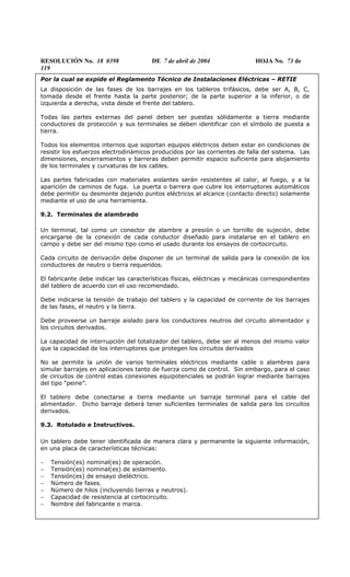 RESOLUCIÓN No. 18 0398 DE 7 de abril de 2004 HOJA No. 73 de
119
Por la cual se expide el Reglamento Técnico de Instalaciones Eléctricas – RETIE
La disposición de las fases de los barrajes en los tableros trifásicos, debe ser A, B, C,
tomada desde el frente hasta la parte posterior; de la parte superior a la inferior, o de
izquierda a derecha, vista desde el frente del tablero.
Todas las partes externas del panel deben ser puestas sólidamente a tierra mediante
conductores de protección y sus terminales se deben identificar con el símbolo de puesta a
tierra.
Todos los elementos internos que soportan equipos eléctricos deben estar en condiciones de
resistir los esfuerzos electrodinámicos producidos por las corrientes de falla del sistema. Las
dimensiones, encerramientos y barreras deben permitir espacio suficiente para alojamiento
de los terminales y curvaturas de los cables.
Las partes fabricadas con materiales aislantes serán resistentes al calor, al fuego, y a la
aparición de caminos de fuga. La puerta o barrera que cubre los interruptores automáticos
debe permitir su desmonte dejando puntos eléctricos al alcance (contacto directo) solamente
mediante el uso de una herramienta.
9.2. Terminales de alambrado
Un terminal, tal como un conector de alambre a presión o un tornillo de sujeción, debe
encargarse de la conexión de cada conductor diseñado para instalarse en el tablero en
campo y debe ser del mismo tipo como el usado durante los ensayos de cortocircuito.
Cada circuito de derivación debe disponer de un terminal de salida para la conexión de los
conductores de neutro o tierra requeridos.
El fabricante debe indicar las características físicas, eléctricas y mecánicas correspondientes
del tablero de acuerdo con el uso recomendado.
Debe indicarse la tensión de trabajo del tablero y la capacidad de corriente de los barrajes
de las fases, el neutro y la tierra.
Debe proveerse un barraje aislado para los conductores neutros del circuito alimentador y
los circuitos derivados.
La capacidad de interrupción del totalizador del tablero, debe ser al menos del mismo valor
que la capacidad de los interruptores que protegen los circuitos derivados
No se permite la unión de varios terminales eléctricos mediante cable o alambres para
simular barrajes en aplicaciones tanto de fuerza como de control. Sin embargo, para el caso
de circuitos de control estas conexiones equipotenciales se podrán lograr mediante barrajes
del tipo “peine”.
El tablero debe conectarse a tierra mediante un barraje terminal para el cable del
alimentador. Dicho barraje deberá tener suficientes terminales de salida para los circuitos
derivados.
9.3. Rotulado e Instructivos.
Un tablero debe tener identificada de manera clara y permanente la siguiente información,
en una placa de características técnicas:
− Tensión(es) nominal(es) de operación.
− Tensión(es) nominal(es) de aislamiento.
− Tensión(es) de ensayo dieléctrico.
− Número de fases.
− Número de hilos (incluyendo tierras y neutros).
− Capacidad de resistencia al cortocircuito.
− Nombre del fabricante o marca.
 