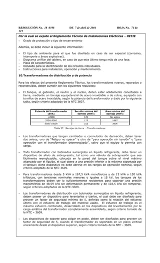 RESOLUCIÓN No. 18 0398 DE 7 de abril de 2004 HOJA No. 74 de
119
Por la cual se expide el Reglamento Técnico de Instalaciones Eléctricas – RETIE
− Grado de protección o tipo de encerramiento
Además, se debe incluir la siguiente información:
− El tipo de ambiente para el que fue diseñado en caso de ser especial (corrosivo,
intemperie o áreas explosivas).
− Diagrama unifilar del tablero, en caso de que este último tenga más de una fase.
− Placa de características.
− Rotulado para la identificación de los circuitos individuales.
− Instrucciones para instalación, operación y mantenimiento.
10.Transformadores de distribución y de potencia
Para los efectos del presente Reglamento Técnico, los transformadores nuevos, reparados o
reconstruidos, deben cumplir con los siguientes requisitos:
− El tanque, el gabinete, el neutro y el núcleo, deben estar sólidamente conectados a
tierra, mediante un barraje equipotencial de acero inoxidable o de cobre, equipado con
tornillos de acero inoxidable, según la potencia del transformador y dado por la siguiente
tabla, según criterio adoptado de la NTC 3607.
Potencia del transformador
(kVA)
Sección mínima del
tornillo (mm2
)
Área mínima del
barraje (mm2
)
<2000 125 No aplica
2000-5000 125 1667
5000-10000 313 3906
Tabla 37. Barrajes de tierra - Transformadores.
− Los transformadores que tengan cambiador o conmutador de derivación, deben tener
dos avisos, uno de “Peligro no operar” y otro de “para operación sin tensión” o “para
operación con el transformador desenergizado”, salvo que el equipo lo permita con
carga.
− Todo transformador con bobinados sumergidos en líquido refrigerante, debe tener un
dispositivo de alivio de sobrepresión, tal como una válvula de sobrepresión que sea
fácilmente reemplazable, colocada en la pared del tanque sobre el nivel máximo
alcanzado por el líquido, el cual opera a una presión inferior a la máxima soportada por
el tanque; dicho dispositivo no debe abrirse en los rangos de operación nominal, según
criterio adoptado de la NTC-3609.
− Para transformadores desde 5 kVA a 167,5 kVA monofásicos y de 15 kVA a 150 kVA
trifásicos, con tensiones nominales menores o iguales a 15 kV, los tanques de los
transformadores deben ser lo suficientemente resistentes para soportar una presión
manométrica de 48,99 kPa sin deformación permanente y de 103,5 kPa sin romperse,
según criterios adoptados de la NTC-3609.
− Los transformadores de distribución con bobinados sumergidos en líquido refrigerante,
deben poseer un dispositivo para levantarlos o izarlos, el cual debe ser diseñado para
proveer un factor de seguridad mínimo de 5, definido como la relación del esfuerzo
último con el esfuerzo de trabajo del material usado. El esfuerzo de trabajo es el
máximo esfuerzo combinado, desarrollado en los dispositivos del levantamiento por la
carga estática del transformador completamente ensamblado, según criterio tomado de
la NTC – 3609.
− Los dispositivos de soporte para colgar en poste, deben ser diseñados para proveer un
factor de seguridad de 5, cuando el transformador es soportado en un plano vertical
únicamente desde el dispositivo superior, según criterio tomado de la NTC - 3609.
 