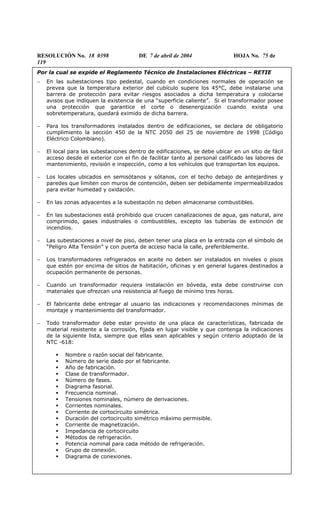 RESOLUCIÓN No. 18 0398 DE 7 de abril de 2004 HOJA No. 75 de
119
Por la cual se expide el Reglamento Técnico de Instalaciones Eléctricas – RETIE
− En las subestaciones tipo pedestal, cuando en condiciones normales de operación se
prevea que la temperatura exterior del cubículo supere los 45°C, debe instalarse una
barrera de protección para evitar riesgos asociados a dicha temperatura y colocarse
avisos que indiquen la existencia de una “superficie caliente”. Si el transformador posee
una protección que garantice el corte o desenergización cuando exista una
sobretemperatura, quedará eximido de dicha barrera.
− Para los transformadores instalados dentro de edificaciones, se declara de obligatorio
cumplimiento la sección 450 de la NTC 2050 del 25 de noviembre de 1998 (Código
Eléctrico Colombiano).
− El local para las subestaciones dentro de edificaciones, se debe ubicar en un sitio de fácil
acceso desde el exterior con el fin de facilitar tanto al personal calificado las labores de
mantenimiento, revisión e inspección, como a los vehículos que transportan los equipos.
− Los locales ubicados en semisótanos y sótanos, con el techo debajo de antejardines y
paredes que limiten con muros de contención, deben ser debidamente impermeabilizados
para evitar humedad y oxidación.
− En las zonas adyacentes a la subestación no deben almacenarse combustibles.
− En las subestaciones está prohibido que crucen canalizaciones de agua, gas natural, aire
comprimido, gases industriales o combustibles, excepto las tuberías de extinción de
incendios.
− Las subestaciones a nivel de piso, deben tener una placa en la entrada con el símbolo de
“Peligro Alta Tensión” y con puerta de acceso hacia la calle, preferiblemente.
− Los transformadores refrigerados en aceite no deben ser instalados en niveles o pisos
que estén por encima de sitios de habitación, oficinas y en general lugares destinados a
ocupación permanente de personas.
− Cuando un transformador requiera instalación en bóveda, esta debe construirse con
materiales que ofrezcan una resistencia al fuego de mínimo tres horas.
− El fabricante debe entregar al usuario las indicaciones y recomendaciones mínimas de
montaje y mantenimiento del transformador.
− Todo transformador debe estar provisto de una placa de características, fabricada de
material resistente a la corrosión, fijada en lugar visible y que contenga la indicaciones
de la siguiente lista, siempre que ellas sean aplicables y según criterio adoptado de la
NTC -618:
Nombre o razón social del fabricante.
Número de serie dado por el fabricante.
Año de fabricación.
Clase de transformador.
Número de fases.
Diagrama fasorial.
Frecuencia nominal.
Tensiones nominales, número de derivaciones.
Corrientes nominales.
Corriente de cortocircuito simétrica.
Duración del cortocircuito simétrico máximo permisible.
Corriente de magnetización.
Impedancia de cortocircuito
Métodos de refrigeración.
Potencia nominal para cada método de refrigeración.
Grupo de conexión.
Diagrama de conexiones.
 