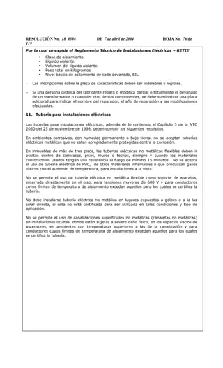 RESOLUCIÓN No. 18 0398 DE 7 de abril de 2004 HOJA No. 76 de
119
Por la cual se expide el Reglamento Técnico de Instalaciones Eléctricas – RETIE
Clase de aislamiento.
Líquido aislante.
Volumen del líquido aislante.
Peso total en kilogramos
Nivel básico de asilamiento de cada devanado, BIL.
− Las inscripciones sobre la placa de características deben ser indelebles y legibles.
− Si una persona distinta del fabricante repara o modifica parcial o totalmente el devanado
de un transformador o cualquier otro de sus componentes, se debe suministrar una placa
adicional para indicar el nombre del reparador, el año de reparación y las modificaciones
efectuadas.
11. Tubería para instalaciones eléctricas
Las tuberías para instalaciones eléctricas, además de lo contenido el Capítulo 3 de la NTC
2050 del 25 de noviembre de 1998, deben cumplir los siguentes requisitos:
En ambientes corrosivos, con humedad permanente o bajo tierra, no se aceptan tuberías
eléctricas metálicas que no esten apropiadamente protegidas contra la corrosión.
En inmuebles de más de tres pisos, las tuberías eléctricas no metálicas flexibles deben ir
ocultas dentro de cielorasos, pisos, muros o techos, siempre y cuando los materiales
constructivos usados tengan una resistencia al fuego de mínimo 15 minutos. No se acepta
el uso de tubería eléctrica de PVC, de otros materiales inflamables o que produzcan gases
tóxicos con el aumento de temperatura, para instalaciones a la vista.
No se permite el uso de tubería eléctrica no metálica flexible como soporte de aparatos,
enterrada directamente en el piso, para tensiones mayores de 600 V y para conductores
cuyos límites de temperatura de aislamiento excedan aquellos para los cuales se certifica la
tubería.
No debe instalarse tubería eléctrica no metálica en lugares expuestos a golpes o a la luz
solar directa, si ésta no está certificada para ser utilizada en tales condiciones y tipo de
aplicación.
No se permite el uso de canalizaciones superficiales no metálicas (canaletas no metálicas)
en instalaciones ocultas, donde estén sujetas a severo daño físico, en los espacios vacíos de
ascensores, en ambientes con temperaturas superiores a las de la canalización y para
conductores cuyos límites de temperatura de aislamiento excedan aquellos para los cuales
se certifica la tubería.
 