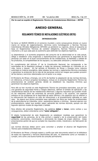 RESOLUCIÓN No. 18 0398 DE 7 de abril de 2004 HOJA No. 5 de 119
Por la cual se expide el Reglamento Técnico de Instalaciones Eléctricas – RETIE
ANEXO GENERAL
REGLAMENTO TÉCNICO DE INSTALACIONES ELÉCTRICAS (RETIE)
INTRODUCCIÓN
Se tiene un NUEVO ORDEN en el comercio mundial y como consecuencia directa un nuevo
marco en temas de reglamentación; términos como homologación y Normas Técnicas
Colombianas Oficiales Obligatorias (NTCOO) ya perdieron su vigencia, ahora el esquema se
basa en Reglamentos Técnicos de carácter obligatorio, Normas Técnicas de carácter
voluntario y en que cada país es autónomo para defender los objetivos legítimos.
La dependencia y el aumento progresivo del consumo de la electricidad en la vida actual,
obliga a establecer unas exigencias y especificaciones que garanticen la seguridad de las
personas con base en el buen funcionamiento de las instalaciones, la fiabilidad y calidad de
los productos, la compatibilidad de los equipos y su adecuada utilización y mantenimiento.
En cumplimiento del Artículo 2° de la Constitución Nacional, les corresponde a las
autoridades de la República proteger a todas las personas residentes en Colombia en su
vida, honra y bienes. En tal sentido el Ministerio de Minas y Energía como máxima
autoridad en materia energética, debe adoptar las normas y reglamentos técnicos orientados
a garantizar la protección de la vida de las personas contra los riesgos que puedan provenir
de los bienes y servicios relacionados con el sector a su cargo.
El Ministerio de Minas y Energía, con el fin de facilitar la adaptación de las normas técnicas,
en referencia, al futuro progreso tecnológico, incluye en el presente Reglamento Técnico las
prescripciones de carácter general, donde se establecen los requisitos mínimos que
garanticen los objetivos legítimos.
Para ello se han reunido en este Reglamento Técnico los preceptos esenciales, que por ser
una garantía de seguridad frente a riesgos eléctricos, definen el ámbito de aplicación y las
características básicas de las instalaciones eléctricas y algunos requisitos que pueden incidir
en las relaciones entre las empresas de servicios públicos y los usuarios, con especial
enfoque en los problemas de la seguridad de estos últimos y los aspectos que se refieren a
la intervención del Gobierno en caso de infracciones y al procedimiento aplicable en cada
caso. Se espera que dichos preceptos sean aplicados con ética por todos los profesionales
de la electrotecnia en Colombia, como parámetros básicos o mínimos. Quienes ejercen con
profesionalismo, saben que pueden seguir aplicando las normas técnicas, porque con ello
lograrán óptimos niveles de seguridad y calidad.
Para efectos del presente Reglamento, las palabras deber y tener, como verbos y sus
conjugaciones, deben entenderse como “estar obligado”.
El objeto fundamental de este Reglamento es establecer medidas que garanticen la
seguridad de las personas, de la vida animal y vegetal y de la preservación del medio
ambiente; previniendo, minimizando o eliminando los riesgos de origen eléctrico. Estas
prescripciones parten de que se cumplan los requisitos civiles, mecánicos y de fabricación de
equipos.
Las normas técnicas deben servir para concretar y ampliar el alcance del Reglamento
Técnico para Instalaciones Eléctricas.
El Ministerio de Minas y Energía espera y confía que este documento estará en la biblioteca
de todos los ingenieros y técnicos electricistas del país, no solamente como un mandato a
cumplir, sino como una buena fuente de consulta permanente.
 