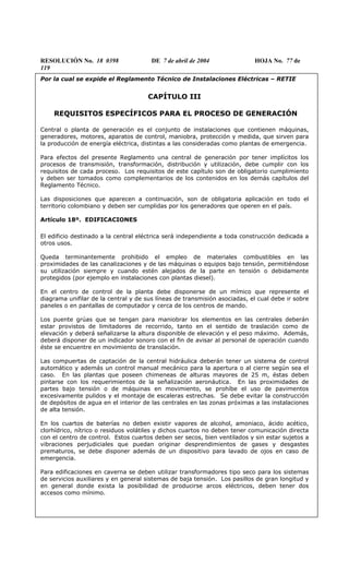 RESOLUCIÓN No. 18 0398 DE 7 de abril de 2004 HOJA No. 77 de
119
Por la cual se expide el Reglamento Técnico de Instalaciones Eléctricas – RETIE
CAPÍTULO III
REQUISITOS ESPECÍFICOS PARA EL PROCESO DE GENERACIÓN
Central o planta de generación es el conjunto de instalaciones que contienen máquinas,
generadores, motores, aparatos de control, maniobra, protección y medida, que sirven para
la producción de energía eléctrica, distintas a las consideradas como plantas de emergencia.
Para efectos del presente Reglamento una central de generación por tener implícitos los
procesos de transmisión, transformación, distribución y utilización, debe cumplir con los
requisitos de cada proceso. Los requisitos de este capítulo son de obligatorio cumplimiento
y deben ser tomados como complementarios de los contenidos en los demás capítulos del
Reglamento Técnico.
Las disposiciones que aparecen a continuación, son de obligatoria aplicación en todo el
territorio colombiano y deben ser cumplidas por los generadores que operen en el país.
Artículo 18º. EDIFICACIONES
El edificio destinado a la central eléctrica será independiente a toda construcción dedicada a
otros usos.
Queda terminantemente prohibido el empleo de materiales combustibles en las
proximidades de las canalizaciones y de las máquinas o equipos bajo tensión, permitiéndose
su utilización siempre y cuando estén alejados de la parte en tensión o debidamente
protegidos (por ejemplo en instalaciones con plantas diesel).
En el centro de control de la planta debe disponerse de un mímico que represente el
diagrama unifilar de la central y de sus líneas de transmisión asociadas, el cual debe ir sobre
paneles o en pantallas de computador y cerca de los centros de mando.
Los puente grúas que se tengan para maniobrar los elementos en las centrales deberán
estar provistos de limitadores de recorrido, tanto en el sentido de traslación como de
elevación y deberá señalizarse la altura disponible de elevación y el peso máximo. Además,
deberá disponer de un indicador sonoro con el fin de avisar al personal de operación cuando
éste se encuentre en movimiento de translación.
Las compuertas de captación de la central hidráulica deberán tener un sistema de control
automático y además un control manual mecánico para la apertura o al cierre según sea el
caso. En las plantas que poseen chimeneas de alturas mayores de 25 m, éstas deben
pintarse con los requerimientos de la señalización aeronáutica. En las proximidades de
partes bajo tensión o de máquinas en movimiento, se prohíbe el uso de pavimentos
excesivamente pulidos y el montaje de escaleras estrechas. Se debe evitar la construcción
de depósitos de agua en el interior de las centrales en las zonas próximas a las instalaciones
de alta tensión.
En los cuartos de baterías no deben existir vapores de alcohol, amoniaco, ácido acético,
clorhídrico, nítrico o residuos volátiles y dichos cuartos no deben tener comunicación directa
con el centro de control. Estos cuartos deben ser secos, bien ventilados y sin estar sujetos a
vibraciones perjudiciales que puedan originar desprendimientos de gases y desgastes
prematuros, se debe disponer además de un dispositivo para lavado de ojos en caso de
emergencia.
Para edificaciones en caverna se deben utilizar transformadores tipo seco para los sistemas
de servicios auxiliares y en general sistemas de baja tensión. Los pasillos de gran longitud y
en general donde exista la posibilidad de producirse arcos eléctricos, deben tener dos
accesos como mínimo.
 