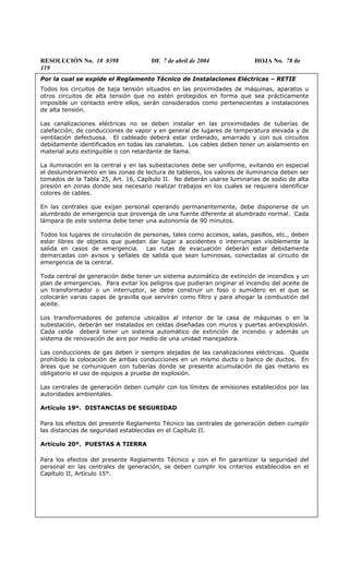 RESOLUCIÓN No. 18 0398 DE 7 de abril de 2004 HOJA No. 78 de
119
Por la cual se expide el Reglamento Técnico de Instalaciones Eléctricas – RETIE
Todos los circuitos de baja tensión situados en las proximidades de máquinas, aparatos u
otros circuitos de alta tensión que no estén protegidos en forma que sea prácticamente
imposible un contacto entre ellos, serán considerados como pertenecientes a instalaciones
de alta tensión.
Las canalizaciones eléctricas no se deben instalar en las proximidades de tuberías de
calefacción, de conducciones de vapor y en general de lugares de temperatura elevada y de
ventilación defectuosa. El cableado deberá estar ordenado, amarrado y con sus circuitos
debidamente identificados en todas las canaletas. Los cables deben tener un aislamiento en
material auto extinguible o con retardante de llama.
La iluminación en la central y en las subestaciones debe ser uniforme, evitando en especial
el deslumbramiento en las zonas de lectura de tableros, los valores de iluminancia deben ser
tomados de la Tabla 25, Art. 16, Capítulo II. No deberán usarse luminarias de sodio de alta
presión en zonas donde sea necesario realizar trabajos en los cuales se requiera identificar
colores de cables.
En las centrales que exijan personal operando permanentemente, debe disponerse de un
alumbrado de emergencia que provenga de una fuente diferente al alumbrado normal. Cada
lámpara de este sistema debe tener una autonomía de 90 minutos.
Todos los lugares de circulación de personas, tales como accesos, salas, pasillos, etc., deben
estar libres de objetos que puedan dar lugar a accidentes o interrumpan visiblemente la
salida en casos de emergencia. Las rutas de evacuación deberán estar debidamente
demarcadas con avisos y señales de salida que sean luminosas, conectadas al circuito de
emergencia de la central.
Toda central de generación debe tener un sistema automático de extinción de incendios y un
plan de emergencias. Para evitar los peligros que pudieran originar el incendio del aceite de
un transformador o un interruptor, se debe construir un foso o sumidero en el que se
colocarán varias capas de gravilla que servirán como filtro y para ahogar la combustión del
aceite.
Los transformadores de potencia ubicados al interior de la casa de máquinas o en la
subestación, deberán ser instalados en celdas diseñadas con muros y puertas antiexplosión.
Cada celda deberá tener un sistema automático de extinción de incendio y además un
sistema de renovación de aire por medio de una unidad manejadora.
Las conducciones de gas deben ir siempre alejadas de las canalizaciones eléctricas. Queda
prohibido la colocación de ambas conducciones en un mismo ducto o banco de ductos. En
áreas que se comuniquen con tuberías donde se presente acumulación de gas metano es
obligatorio el uso de equipos a prueba de explosión.
Las centrales de generación deben cumplir con los límites de emisiones establecidos por las
autoridades ambientales.
Artículo 19º. DISTANCIAS DE SEGURIDAD
Para los efectos del presente Reglamento Técnico las centrales de generación deben cumplir
las distancias de seguridad establecidas en el Capítulo II.
Artículo 20º. PUESTAS A TIERRA
Para los efectos del presente Reglamento Técnico y con el fin garantizar la seguridad del
personal en las centrales de generación, se deben cumplir los criterios establecidos en el
Capítulo II, Artículo 15°.
 