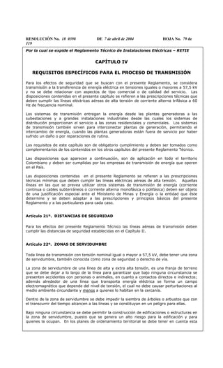 RESOLUCIÓN No. 18 0398 DE 7 de abril de 2004 HOJA No. 79 de
119
Por la cual se expide el Reglamento Técnico de Instalaciones Eléctricas – RETIE
CAPÍTULO IV
REQUISITOS ESPECÍFICOS PARA EL PROCESO DE TRANSMISIÓN
Para los efectos de seguridad que se buscan con el presente Reglamento, se considera
transmisión a la transferencia de energía eléctrica en tensiones iguales o mayores a 57,5 kV
y no se debe relacionar con aspectos de tipo comercial o de calidad del servicio. Las
disposiciones contenidas en el presente capítulo se refieren a las prescripciones técnicas que
deben cumplir las líneas eléctricas aéreas de alta tensión de corriente alterna trifásica a 60
Hz de frecuencia nominal.
Los sistemas de transmisión entregan la energía desde las plantas generadoras a las
subestaciones y a grandes instalaciones industriales desde las cuales los sistemas de
distribución proporcionan el servicio a las zonas residenciales y comerciales. Los sistemas
de transmisión también sirven para interconectar plantas de generación, permitiendo el
intercambio de energía, cuando las plantas generadoras están fuera de servicio por haber
sufrido un daño o por reparaciones de rutina.
Los requisitos de este capítulo son de obligatorio cumplimiento y deben ser tomados como
complementarios de los contenidos en los otros capítulos del presente Reglamento Técnico.
Las disposiciones que aparecen a continuación, son de aplicación en todo el territorio
Colombiano y deben ser cumplidas por las empresas de transmisión de energía que operen
en el País.
Las disposiciones contenidas en el presente Reglamento se refieren a las prescripciones
técnicas mínimas que deben cumplir las líneas eléctricas aéreas de alta tensión. Aquellas
líneas en las que se prevea utilizar otros sistemas de transmisión de energía (corriente
continua o cables subterráneos o corriente alterna monofásica o polifásica) deben ser objeto
de una justificación especial ante el Ministerio de Minas y Energía o la entidad que éste
determine y se deben adaptar a las prescripciones y principios básicos del presente
Reglamento y a las particulares para cada caso.
Artículo 21º. DISTANCIAS DE SEGURIDAD
Para los efectos del presente Reglamento Técnico las líneas aéreas de transmisión deben
cumplir las distancias de seguridad establecidas en el Capítulo II.
Artículo 22º. ZONAS DE SERVIDUMBRE
Toda línea de transmisión con tensión nominal igual o mayor a 57,5 kV, debe tener una zona
de servidumbre, también conocida como zona de seguridad o derecho de vía.
La zona de servidumbre de una línea de alta y extra alta tensión, es una franja de terreno
que se debe dejar a lo largo de la línea para garantizar que bajo ninguna circunstancia se
presenten accidentes con personas o animales, en cuanto a contactos directos e indirectos;
además alrededor de una línea que transporta energía eléctrica se forma un campo
electromagnético que depende del nivel de tensión, el cual no debe causar perturbaciones al
medio ambiente circundante y menos a quienes lo habitan en la cercanía.
Dentro de la zona de servidumbre se debe impedir la siembra de árboles o arbustos que con
el transcurrir del tiempo alcancen a las líneas y se constituyan en un peligro para ellas.
Bajo ninguna circunstancia se debe permitir la construcción de edificaciones o estructuras en
la zona de servidumbre, puesto que se genera un alto riesgo para la edificación y para
quienes la ocupan. En los planes de ordenamiento territorial se debe tener en cuenta esta
 