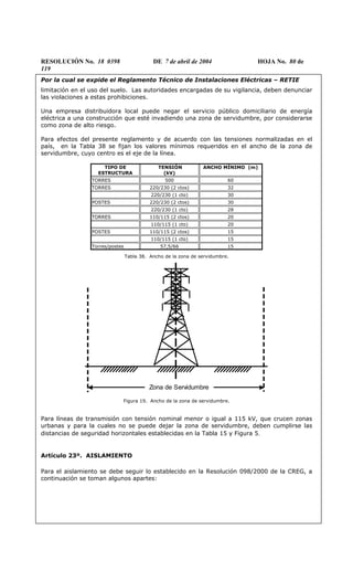 RESOLUCIÓN No. 18 0398 DE 7 de abril de 2004 HOJA No. 80 de
119
Por la cual se expide el Reglamento Técnico de Instalaciones Eléctricas – RETIE
limitación en el uso del suelo. Las autoridades encargadas de su vigilancia, deben denunciar
las violaciones a estas prohibiciones.
Una empresa distribuidora local puede negar el servicio público domiciliario de energía
eléctrica a una construcción que esté invadiendo una zona de servidumbre, por considerarse
como zona de alto riesgo.
Para efectos del presente reglamento y de acuerdo con las tensiones normalizadas en el
país, en la Tabla 38 se fijan los valores mínimos requeridos en el ancho de la zona de
servidumbre, cuyo centro es el eje de la línea.
TIPO DE
ESTRUCTURA
TENSIÓN
(kV)
ANCHO MÍNIMO (m)
TORRES 500 60
TORRES 220/230 (2 ctos) 32
220/230 (1 cto) 30
POSTES 220/230 (2 ctos) 30
220/230 (1 cto) 28
TORRES 110/115 (2 ctos) 20
110/115 (1 cto) 20
POSTES 110/115 (2 ctos) 15
110/115 (1 cto) 15
Torres/postes 57,5/66 15
Tabla 38. Ancho de la zona de servidumbre.
Zona de Servidumbre
Figura 19. Ancho de la zona de servidumbre.
Para líneas de transmisión con tensión nominal menor o igual a 115 kV, que crucen zonas
urbanas y para la cuales no se puede dejar la zona de servidumbre, deben cumplirse las
distancias de seguridad horizontales establecidas en la Tabla 15 y Figura 5.
Artículo 23º. AISLAMIENTO
Para el aislamiento se debe seguir lo establecido en la Resolución 098/2000 de la CREG, a
continuación se toman algunos apartes:
 