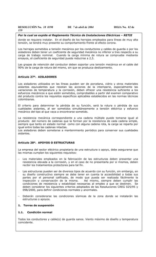 RESOLUCIÓN No. 18 0398 DE 7 de abril de 2004 HOJA No. 82 de
119
Por la cual se expide el Reglamento Técnico de Instalaciones Eléctricas – RETIE
donde se requiera instalar. En el diseño de los herrajes empleados para líneas de muy alta
tensión, se tendrá muy presente su comportamiento frente al efecto corona.
Los herrajes sometidos a tensión mecánica por los conductores y cables de guarda o por los
aisladores deben tener un coeficiente de seguridad mecánica no inferior a tres respecto a su
carga de trabajo nominal. Cuando la carga mínima de rotura se compruebe mediante
ensayos, el coeficiente de seguridad puede reducirse a 2,5.
Las grapas de retención del conductor deben soportar una tensión mecánica en el cable del
90% de la carga de rotura del mismo, sin que se produzca deslizamiento.
Artículo 27º. AISLADORES
Los aisladores utilizados en las líneas pueden ser de porcelana, vidrio y otros materiales
aislantes equivalentes que resistan las acciones de la intemperie, especialmente las
variaciones de temperatura y la corrosión, deben ofrecer una resistencia suficiente a los
esfuerzos mecánicos a que estén sometidos, comprobables a partir del examen comparativo
del producto contra los requisitos específicos aplicables establecidos en las normas técnicas
colombianas.
El criterio para determinar la pérdida de su función, será la rotura o pérdida de sus
cualidades aislantes, al ser sometidos simultáneamente a tensión eléctrica y esfuerzo
mecánico del tipo al que vaya a encontrarse sometido.
La resistencia mecánica correspondiente a una cadena múltiple puede tomarse igual al
producto del número de cadenas que la forman por la resistencia de cada cadena simple,
siempre que tanto en estado normal como con alguna cadena rota, la carga se reparta por
igual entre todas las cadenas intactas.
Los aisladores deben someterse a mantenimiento periódico para conservar sus cualidades
aislantes.
Artículo 28º. APOYOS O ESTRUCTURAS
La empresa del sector eléctrico propietaria de una estructura o apoyo, debe asegurarse que
las mismas cumplan los siguientes requisitos:
− Los materiales empleados en la fabricación de las estructuras deben presentar una
resistencia elevada a la corrosión, y en el caso de no presentarla por sí mismos, deben
recibir los tratamientos protectores para tal fin.
− Las estructuras pueden ser de diversos tipos de acuerdo con su función, sin embargo, en
su diseño constructivo siempre se debe tener en cuenta la accesibilidad a todas sus
partes por el personal calificado, de modo que pueda ser realizada fácilmente la
inspección y conservación de la misma. Así mismo, siempre deben cumplir las
condiciones de resistencia y estabilidad necesarias al empleo a que se destinen. Se
deben considerar los siguientes criterios adoptados de las Resoluciones CREG 025/95 y
098/2000, para definir condiciones normales y anormales.
− Deberán considerarse las condiciones sísmicas de la zona donde se instalarán las
estructuras o apoyos.
1. Torres de suspensión
1.1. Condición normal
Todos los conductores y cable(s) de guarda sanos. Viento máximo de diseño y temperatura
coincidente.
 