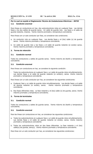 RESOLUCIÓN No. 18 0398 DE 7 de abril de 2004 HOJA No. 83 de
119
Por la cual se expide el Reglamento Técnico de Instalaciones Eléctricas – RETIE
1.2. Condición anormal
Para líneas en conductores en haz, dos subconductores rotos en cualquier fase. Las demás
fases y los dos cables de guarda sanos. Un cable de guarda roto. Las fases y el cable de
guarda restante, intactos. Viento máximo promedio y temperatura coincidente.
Para líneas con un solo conductor por fase, se consideran dos condiciones:
a. Un conductor roto en cualquier fase. Las demás fases y el (los) cable (s) de guarda
sanos. Viento máximo promedio y temperatura coincidente.
b. Un cable de guarda roto y las fases y el cable de guarda restante (si existe) sanos.
Viento máximo promedio y temperatura coincidente.
2. Torres de retención
2.1. Condición normal
Todos los conductores y cables de guarda sanos. Viento máximo de diseño y temperatura
coincidente.
2.2. Condición anormal
Para líneas con conductores en haz, se considera la siguiente condición:
- Todos los subconductores en cualquier fase y un cable de guarda rotos simultáneamente.
Las demás fases y el cable de guarda restante (si existen), sanos. Viento máximo
promedio y temperatura coincidente.
Para líneas con un solo conductor por haz, se consideran las siguientes condiciones:
a. Cualquier fase y un cable de guarda rotos simultáneamente. Las demás fases y el cable
de guarda restante (si existe), sanos. Viento máximo promedio y temperatura
coincidente.
b. Dos fases diferentes rotas. La fase restante y el (los) cable (s) de guarda, sanos. Viento
máximo promedio y temperatura coincidente.
3. Torres de terminales
3.1. Condición normal
Todos los conductores y cables de guarda sanos. Viento máximo de diseño y temperatura
coincidente.
3.2. Condición anormal
Para las líneas con conductores en haz, se consideran las siguientes condiciones:
a. Todos los subconductores en cualquier fase y un cable de guarda rotos simultáneamente.
Las demás fases y el cable de guarda restante (si existe), sanos. Viento máximo
promedio y temperatura coincidente.
b. Todos los subconductores rotos en dos fases diferentes. La fase restante y el (los)
cable(s) de guarda, sano(s). Viento máximo promedio y temperatura coincidente.
Para línea con un solo conductor por haz, se consideran las siguientes condiciones:
 