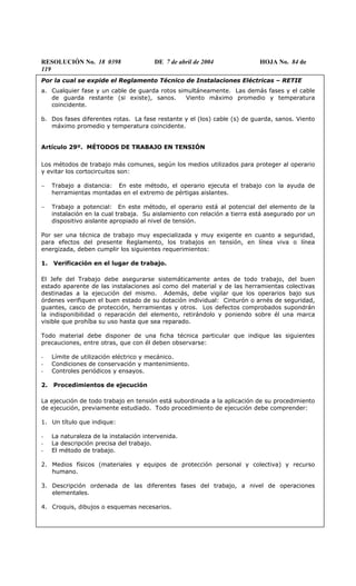 RESOLUCIÓN No. 18 0398 DE 7 de abril de 2004 HOJA No. 84 de
119
Por la cual se expide el Reglamento Técnico de Instalaciones Eléctricas – RETIE
a. Cualquier fase y un cable de guarda rotos simultáneamente. Las demás fases y el cable
de guarda restante (si existe), sanos. Viento máximo promedio y temperatura
coincidente.
b. Dos fases diferentes rotas. La fase restante y el (los) cable (s) de guarda, sanos. Viento
máximo promedio y temperatura coincidente.
Artículo 29º. MÉTODOS DE TRABAJO EN TENSIÓN
Los métodos de trabajo más comunes, según los medios utilizados para proteger al operario
y evitar los cortocircuitos son:
− Trabajo a distancia: En este método, el operario ejecuta el trabajo con la ayuda de
herramientas montadas en el extremo de pértigas aislantes.
− Trabajo a potencial: En este método, el operario está al potencial del elemento de la
instalación en la cual trabaja. Su aislamiento con relación a tierra está asegurado por un
dispositivo aislante apropiado al nivel de tensión.
Por ser una técnica de trabajo muy especializada y muy exigente en cuanto a seguridad,
para efectos del presente Reglamento, los trabajos en tensión, en línea viva o línea
energizada, deben cumplir los siguientes requerimientos:
1. Verificación en el lugar de trabajo.
El Jefe del Trabajo debe asegurarse sistemáticamente antes de todo trabajo, del buen
estado aparente de las instalaciones así como del material y de las herramientas colectivas
destinadas a la ejecución del mismo. Además, debe vigilar que los operarios bajo sus
órdenes verifiquen el buen estado de su dotación individual: Cinturón o arnés de seguridad,
guantes, casco de protección, herramientas y otros. Los defectos comprobados supondrán
la indisponibilidad o reparación del elemento, retirándolo y poniendo sobre él una marca
visible que prohíba su uso hasta que sea reparado.
Todo material debe disponer de una ficha técnica particular que indique las siguientes
precauciones, entre otras, que con él deben observarse:
- Límite de utilización eléctrico y mecánico.
- Condiciones de conservación y mantenimiento.
- Controles periódicos y ensayos.
2. Procedimientos de ejecución
La ejecución de todo trabajo en tensión está subordinada a la aplicación de su procedimiento
de ejecución, previamente estudiado. Todo procedimiento de ejecución debe comprender:
1. Un título que indique:
- La naturaleza de la instalación intervenida.
- La descripción precisa del trabajo.
- El método de trabajo.
2. Medios físicos (materiales y equipos de protección personal y colectiva) y recurso
humano.
3. Descripción ordenada de las diferentes fases del trabajo, a nivel de operaciones
elementales.
4. Croquis, dibujos o esquemas necesarios.
 