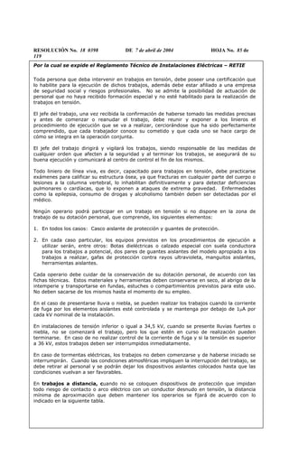 RESOLUCIÓN No. 18 0398 DE 7 de abril de 2004 HOJA No. 85 de
119
Por la cual se expide el Reglamento Técnico de Instalaciones Eléctricas – RETIE
Toda persona que deba intervenir en trabajos en tensión, debe poseer una certificación que
lo habilite para la ejecución de dichos trabajos, además debe estar afiliado a una empresa
de seguridad social y riesgos profesionales. No se admite la posibilidad de actuación de
personal que no haya recibido formación especial y no esté habilitado para la realización de
trabajos en tensión.
El jefe del trabajo, una vez recibida la confirmación de haberse tomado las medidas precisas
y antes de comenzar o reanudar el trabajo, debe reunir y exponer a los linieros el
procedimiento de ejecución que se va a realizar, cerciorándose que ha sido perfectamente
comprendido, que cada trabajador conoce su cometido y que cada uno se hace cargo de
cómo se integra en la operación conjunta.
El jefe del trabajo dirigirá y vigilará los trabajos, siendo responsable de las medidas de
cualquier orden que afecten a la seguridad y al terminar los trabajos, se asegurará de su
buena ejecución y comunicará al centro de control el fin de los mismos.
Todo liniero de línea viva, es decir, capacitado para trabajos en tensión, debe practicarse
exámenes para calificar su estructura ósea, ya que fracturas en cualquier parte del cuerpo o
lesiones a la columna vertebral, lo inhabilitan definitivamente y para detectar deficiencias
pulmonares o cardíacas, que lo exponen a ataques de extrema gravedad. Enfermedades
como la epilepsia, consumo de drogas y alcoholismo también deben ser detectadas por el
médico.
Ningún operario podrá participar en un trabajo en tensión si no dispone en la zona de
trabajo de su dotación personal, que comprende, los siguientes elementos:
1. En todos los casos: Casco aislante de protección y guantes de protección.
2. En cada caso particular, los equipos previstos en los procedimientos de ejecución a
utilizar serán, entre otros: Botas dieléctricas o calzado especial con suela conductora
para los trabajos a potencial, dos pares de guantes aislantes del modelo apropiado a los
trabajos a realizar, gafas de protección contra rayos ultravioleta, manguitos aislantes,
herramientas aislantes.
Cada operario debe cuidar de la conservación de su dotación personal, de acuerdo con las
fichas técnicas. Estos materiales y herramientas deben conservarse en seco, al abrigo de la
intemperie y transportarse en fundas, estuches o compartimientos previstos para este uso.
No deben sacarse de los mismos hasta el momento de su empleo.
En el caso de presentarse lluvia o niebla, se pueden realizar los trabajos cuando la corriente
de fuga por los elementos aislantes esté controlada y se mantenga por debajo de 1µA por
cada kV nominal de la instalación.
En instalaciones de tensión inferior o igual a 34,5 kV, cuando se presente lluvias fuertes o
niebla, no se comenzará el trabajo, pero los que estén en curso de realización pueden
terminarse. En caso de no realizar control de la corriente de fuga y si la tensión es superior
a 36 kV, estos trabajos deben ser interrumpidos inmediatamente.
En caso de tormentas eléctricas, los trabajos no deben comenzarse y de haberse iniciado se
interrumpirán. Cuando las condiciones atmosféricas impliquen la interrupción del trabajo, se
debe retirar al personal y se podrán dejar los dispositivos aislantes colocados hasta que las
condiciones vuelvan a ser favorables.
En trabajos a distancia, cuando no se coloquen dispositivos de protección que impidan
todo riesgo de contacto o arco eléctrico con un conductor desnudo en tensión, la distancia
mínima de aproximación que deben mantener los operarios se fijará de acuerdo con lo
indicado en la siguiente tabla.
 