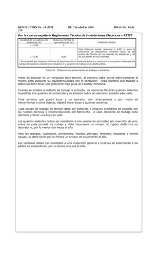 RESOLUCIÓN No. 18 0398 DE 7 de abril de 2004 HOJA No. 86 de
119
Por la cual se expide el Reglamento Técnico de Instalaciones Eléctricas – RETIE
Longitud de las cadenas de
aisladores (m)
Distancia mínima de
aproximación* (m)
L ≥ 0,80 L
OBSERVACIONES
L < 0,80 0,80
Esta distancia puede reducirse a 0,60 m para la
colocación de dispositivos aislantes cerca de los
puntos de fijación de las cadenas de aisladores y de
los aisladores en sus soportes.
* Se entiende por distancia mínima de aproximación la distancia entre un conductor y una parte cualquiera del
cuerpo del operario estando éste situado en la posición de trabajo más desfavorable.
Tabla 40. Distancias de aproximación en trabajos a distancia.
Antes de trabajar en un conductor bajo tensión, el operario debe unirse eléctricamente al
mismo para asegurar su equipotencialidad con el conductor. Todo operario que trabaje a
potencial debe llevar una protección tipo jaula de Faraday completa.
Cuando se emplee el método de trabajo a contacto, los operarios llevarán guantes aislantes
revestidos con guantes de protección y se situarán sobre un elemento aislante adecuado.
Toda persona que pueda tocar a un operario, bien directamente o por medio de
herramientas u otros objetos, deberá llevar botas y guantes aislantes.
Todo equipo de trabajo en tensión debe ser sometido a ensayos periódicos de acuerdo con
las normas técnicas o recomendaciones del fabricante. A cada elemento de trabajo debe
abrírsele y llenar una hoja de vida.
Los guantes aislantes deben ser sometidos a una prueba de porosidad por inyección de aire,
antes de cada jornada de trabajo y debe hacerseles un ensayo de rigidez dieléctrica en
laboratorio, por lo menos dos veces al año.
Para las mangas, cubridores, protectores, mantas, pértigas, tensores, escaleras y demás
equipo, se debe hacer por lo menos un ensayo de aislamiento al año.
Los vehículos deben ser sometidos a una inspección general y ensayos de aislamiento a las
partes no conductoras, por lo menos una vez al año.
 