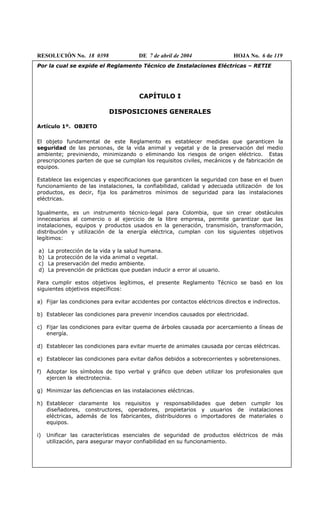 RESOLUCIÓN No. 18 0398 DE 7 de abril de 2004 HOJA No. 6 de 119
Por la cual se expide el Reglamento Técnico de Instalaciones Eléctricas – RETIE
CAPÍTULO I
DISPOSICIONES GENERALES
Artículo 1º. OBJETO
El objeto fundamental de este Reglamento es establecer medidas que garanticen la
seguridad de las personas, de la vida animal y vegetal y de la preservación del medio
ambiente; previniendo, minimizando o eliminando los riesgos de origen eléctrico. Estas
prescripciones parten de que se cumplan los requisitos civiles, mecánicos y de fabricación de
equipos.
Establece las exigencias y especificaciones que garanticen la seguridad con base en el buen
funcionamiento de las instalaciones, la confiabilidad, calidad y adecuada utilización de los
productos, es decir, fija los parámetros mínimos de seguridad para las instalaciones
eléctricas.
Igualmente, es un instrumento técnico-legal para Colombia, que sin crear obstáculos
innecesarios al comercio o al ejercicio de la libre empresa, permite garantizar que las
instalaciones, equipos y productos usados en la generación, transmisión, transformación,
distribución y utilización de la energía eléctrica, cumplan con los siguientes objetivos
legítimos:
a) La protección de la vida y la salud humana.
b) La protección de la vida animal o vegetal.
c) La preservación del medio ambiente.
d) La prevención de prácticas que puedan inducir a error al usuario.
Para cumplir estos objetivos legítimos, el presente Reglamento Técnico se basó en los
siguientes objetivos específicos:
a) Fijar las condiciones para evitar accidentes por contactos eléctricos directos e indirectos.
b) Establecer las condiciones para prevenir incendios causados por electricidad.
c) Fijar las condiciones para evitar quema de árboles causada por acercamiento a líneas de
energía.
d) Establecer las condiciones para evitar muerte de animales causada por cercas eléctricas.
e) Establecer las condiciones para evitar daños debidos a sobrecorrientes y sobretensiones.
f) Adoptar los símbolos de tipo verbal y gráfico que deben utilizar los profesionales que
ejercen la electrotecnia.
g) Minimizar las deficiencias en las instalaciones eléctricas.
h) Establecer claramente los requisitos y responsabilidades que deben cumplir los
diseñadores, constructores, operadores, propietarios y usuarios de instalaciones
eléctricas, además de los fabricantes, distribuidores o importadores de materiales o
equipos.
i) Unificar las características esenciales de seguridad de productos eléctricos de más
utilización, para asegurar mayor confiabilidad en su funcionamiento.
 