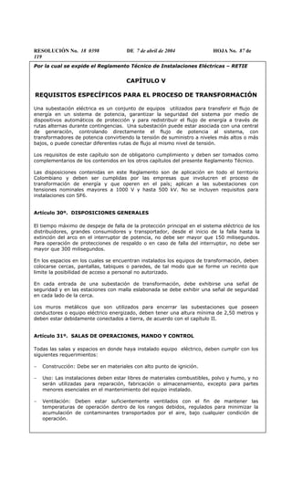 RESOLUCIÓN No. 18 0398 DE 7 de abril de 2004 HOJA No. 87 de
119
Por la cual se expide el Reglamento Técnico de Instalaciones Eléctricas – RETIE
CAPÍTULO V
REQUISITOS ESPECÍFICOS PARA EL PROCESO DE TRANSFORMACIÓN
Una subestación eléctrica es un conjunto de equipos utilizados para transferir el flujo de
energía en un sistema de potencia, garantizar la seguridad del sistema por medio de
dispositivos automáticos de protección y para redistribuir el flujo de energía a través de
rutas alternas durante contingencias. Una subestación puede estar asociada con una central
de generación, controlando directamente el flujo de potencia al sistema, con
transformadores de potencia convirtiendo la tensión de suministro a niveles más altos o más
bajos, o puede conectar diferentes rutas de flujo al mismo nivel de tensión.
Los requisitos de este capítulo son de obligatorio cumplimiento y deben ser tomados como
complementarios de los contenidos en los otros capítulos del presente Reglamento Técnico.
Las disposiciones contenidas en este Reglamento son de aplicación en todo el territorio
Colombiano y deben ser cumplidas por las empresas que involucren el proceso de
transformación de energía y que operen en el país; aplican a las subestaciones con
tensiones nominales mayores a 1000 V y hasta 500 kV. No se incluyen requisitos para
instalaciones con SF6.
Artículo 30º. DISPOSICIONES GENERALES
El tiempo máximo de despeje de falla de la protección principal en el sistema eléctrico de los
distribuidores, grandes consumidores y transportador, desde el inicio de la falla hasta la
extinción del arco en el interruptor de potencia, no debe ser mayor que 150 milisegundos.
Para operación de protecciones de respaldo o en caso de falla del interruptor, no debe ser
mayor que 300 milisegundos.
En los espacios en los cuales se encuentran instalados los equipos de transformación, deben
colocarse cercas, pantallas, tabiques o paredes, de tal modo que se forme un recinto que
limite la posibilidad de acceso a personal no autorizado.
En cada entrada de una subestación de transformación, debe exhibirse una señal de
seguridad y en las estaciones con malla eslabonada se debe exhibir una señal de seguridad
en cada lado de la cerca.
Los muros metálicos que son utilizados para encerrar las subestaciones que poseen
conductores o equipo eléctrico energizado, deben tener una altura mínima de 2,50 metros y
deben estar debidamente conectados a tierra, de acuerdo con el capítulo II.
Artículo 31º. SALAS DE OPERACIONES, MANDO Y CONTROL
Todas las salas y espacios en donde haya instalado equipo eléctrico, deben cumplir con los
siguientes requerimientos:
− Construcción: Debe ser en materiales con alto punto de ignición.
− Uso: Las instalaciones deben estar libres de materiales combustibles, polvo y humo, y no
serán utilizadas para reparación, fabricación o almacenamiento, excepto para partes
menores esenciales en el mantenimiento del equipo instalado.
− Ventilación: Deben estar suficientemente ventilados con el fin de mantener las
temperaturas de operación dentro de los rangos debidos, regulados para minimizar la
acumulación de contaminantes transportados por el aire, bajo cualquier condición de
operación.
 