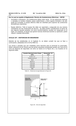 RESOLUCIÓN No. 18 0398 DE 7 de abril de 2004 HOJA No. 88 de
119
Por la cual se expide el Reglamento Técnico de Instalaciones Eléctricas – RETIE
− Humedad e intemperie: Las instalaciones deben estar secas. En las estaciones externas
o ubicadas en túneles mojados, pasos subterráneos u otros lugares húmedos o de alto
grado de humedad, el equipo eléctrico debe ser diseñado para soportar las condiciones
atmosféricas imperantes.
− Equipo eléctrico: Todo el equipo fijo debe ser soportado y asegurado de una manera
consistente con las condiciones de servicio. Se debe prestar consideración al hecho de
que algunos equipos pesados, tal como transformadores, puedan ser asegurado en el
lugar; sin embargo, el equipo que genere fuerzas dinámicas durante su operación, podrá
requerir medidas adicionales.
Artículo 32º. DISTANCIAS DE SEGURIDAD
Además de las establecidas en el Capítulo II, se deben cumplir las que se fijan a
continuación, adoptadas de la norma ANSI C2.
Los cercos o paredes que son instalados como barreras para el personal no autorizado,
deben colocarse de tal manera que las partes expuestas energizadas queden por fuera de la
zona de distancia de seguridad, tal como se ilustra en la Figura 20, y se muestra en la
siguiente tabla.
Tensión Nominal entre Fases
(kV)
Dimensión “R”
(m)
0,151-7.2 3
13,8/13,2/11,4 3,1
34,5 3,2
66/57,5 3,5
115/110 4
230/220 4,5
230/220 4,7
500 5,3
Tabla 41. Distancias de seguridad para la Figura 20.
1.5m
2.5m
M UR O O M A L LA
PE RIM ETR A L
.
Z O N A D E
S E G U R ID A D
R
R
ZONA PARA
EQUIPOS DE
SUBESTACION
MURO O MALLA
PERIMETRAL
ZONA DE
SEGURIDAD
1.5 m
2.5 m
R
R
Figura 20. Zona de seguridad.
 
