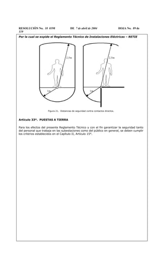RESOLUCIÓN No. 18 0398 DE 7 de abril de 2004 HOJA No. 89 de
119
Por la cual se expide el Reglamento Técnico de Instalaciones Eléctricas – RETIE
1m 1m
2,5m 2,5m
Figura 21. Distancias de seguridad contra contactos directos.
Artículo 33º. PUESTAS A TIERRA
Para los efectos del presente Reglamento Técnico y con el fin garantizar la seguridad tanto
del personal que trabaja en las subestaciones como del público en general, se deben cumplir
los criterios establecidos en el Capítulo II, Artículo 15°.
 
